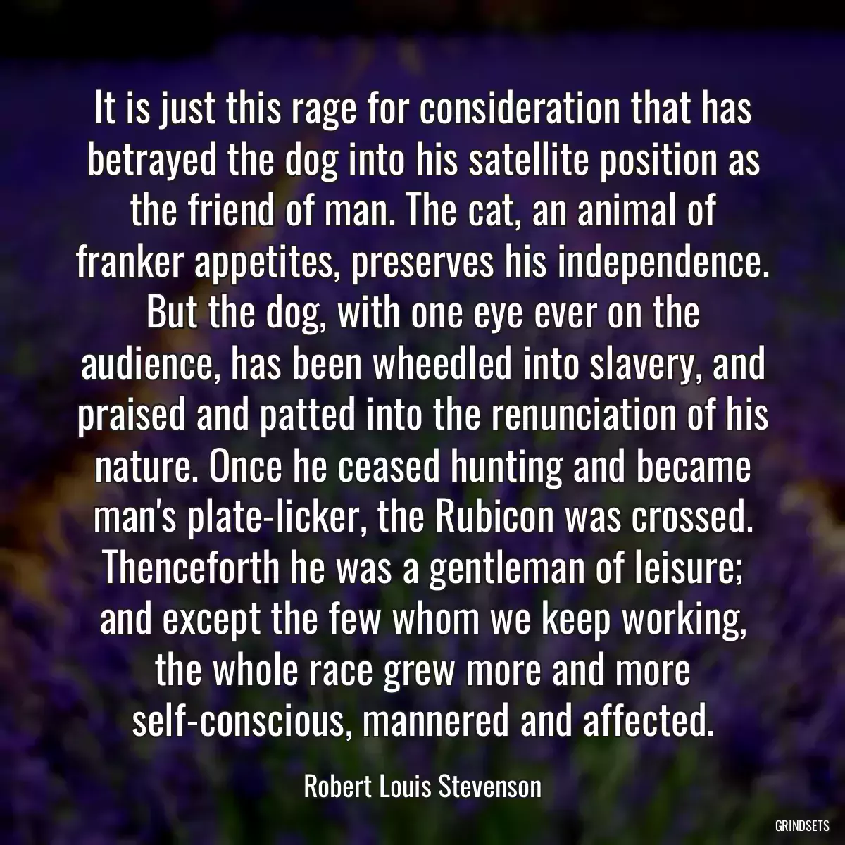 It is just this rage for consideration that has betrayed the dog into his satellite position as the friend of man. The cat, an animal of franker appetites, preserves his independence. But the dog, with one eye ever on the audience, has been wheedled into slavery, and praised and patted into the renunciation of his nature. Once he ceased hunting and became man\'s plate-licker, the Rubicon was crossed. Thenceforth he was a gentleman of leisure; and except the few whom we keep working, the whole race grew more and more self-conscious, mannered and affected.