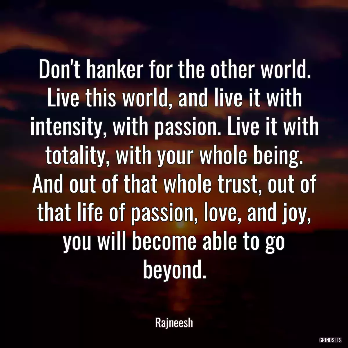 Don\'t hanker for the other world. Live this world, and live it with intensity, with passion. Live it with totality, with your whole being. And out of that whole trust, out of that life of passion, love, and joy, you will become able to go beyond.