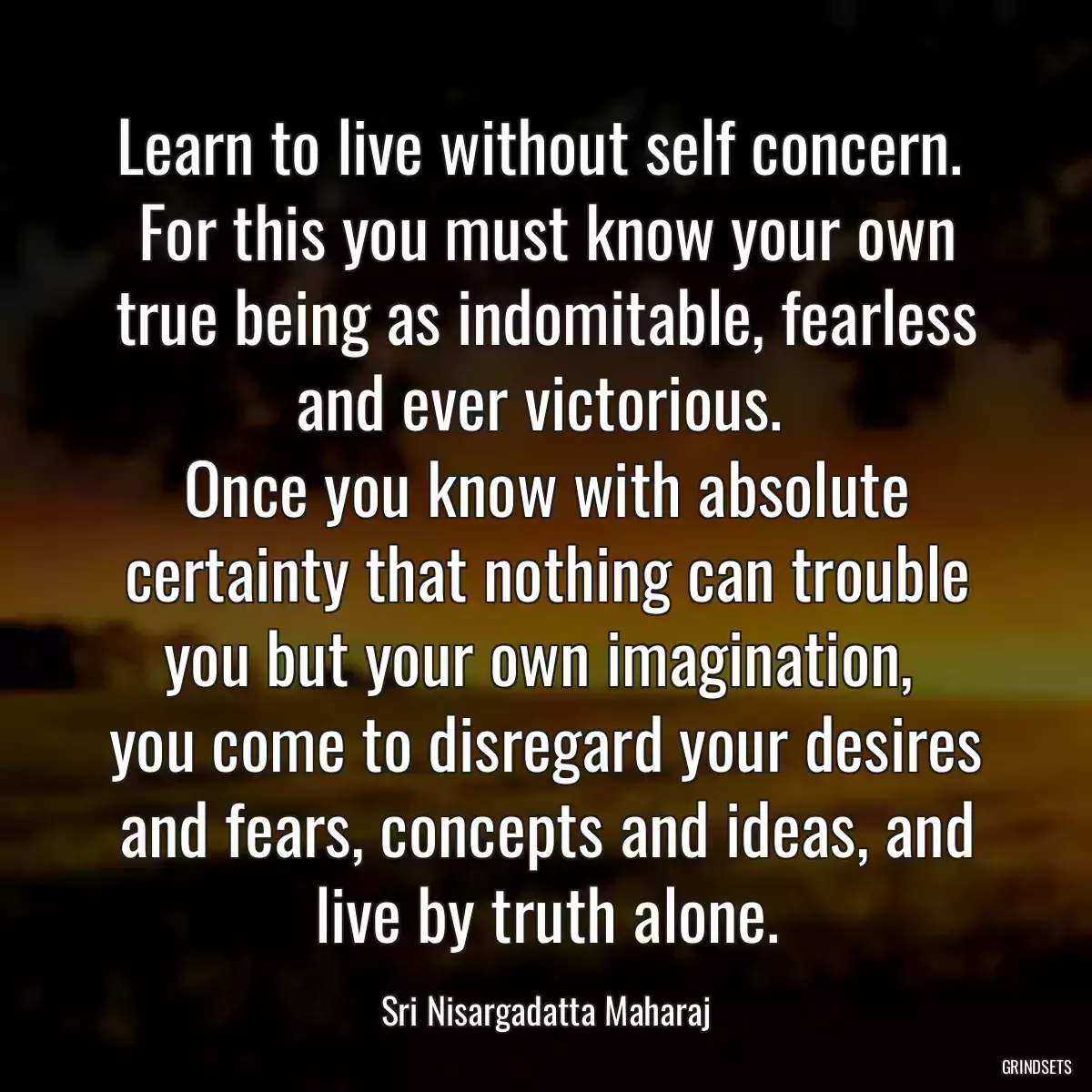 Learn to live without self concern. 
For this you must know your own true being as indomitable, fearless and ever victorious. 
Once you know with absolute certainty that nothing can trouble you but your own imagination, 
you come to disregard your desires and fears, concepts and ideas, and live by truth alone.