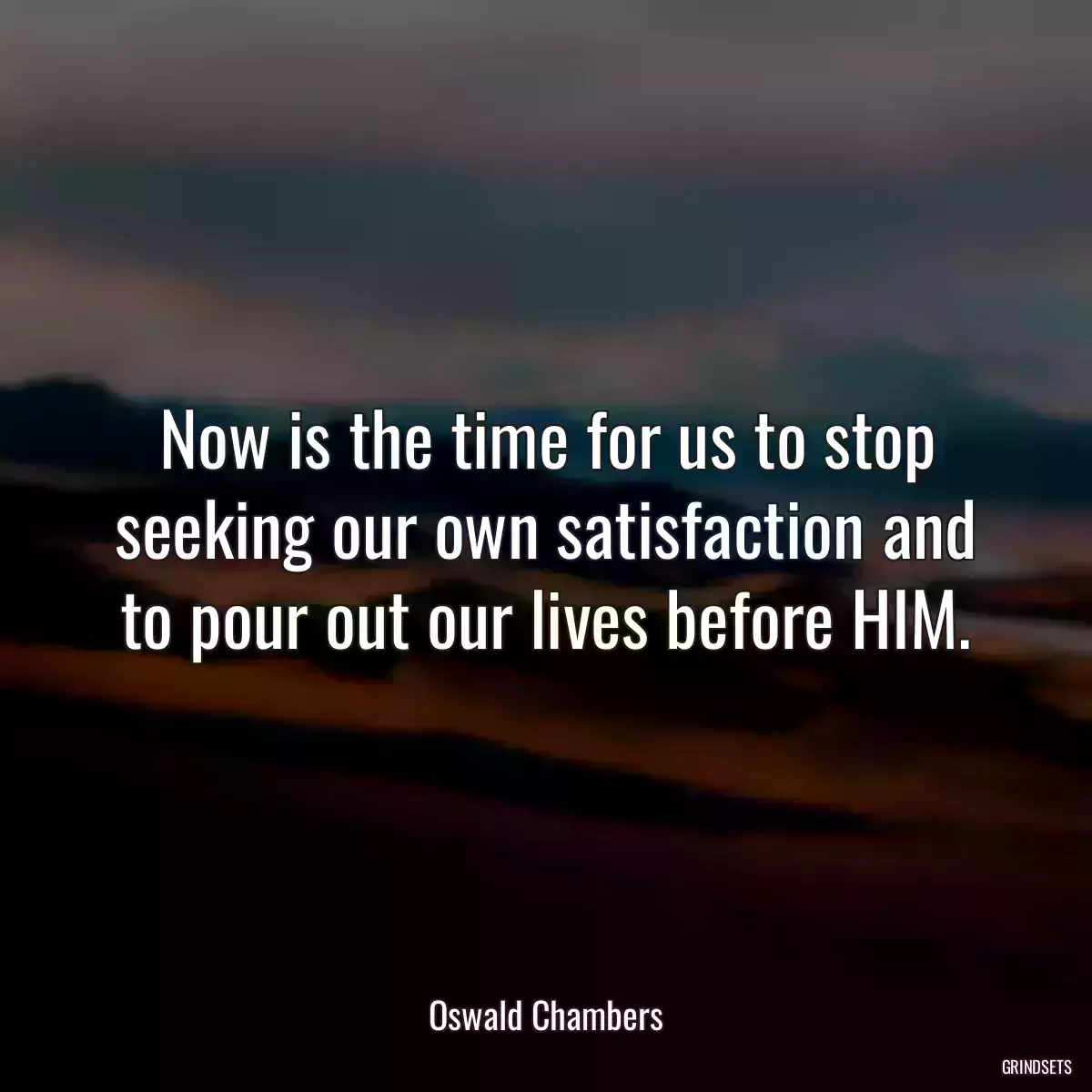 Now is the time for us to stop seeking our own satisfaction and to pour out our lives before HIM.