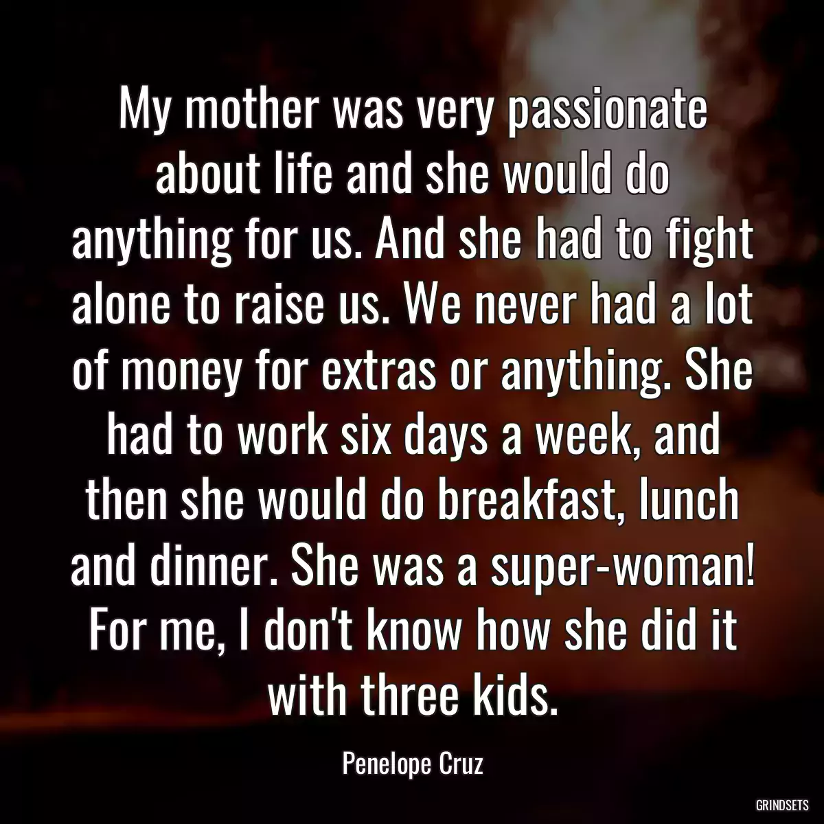 My mother was very passionate about life and she would do anything for us. And she had to fight alone to raise us. We never had a lot of money for extras or anything. She had to work six days a week, and then she would do breakfast, lunch and dinner. She was a super-woman! For me, I don\'t know how she did it with three kids.