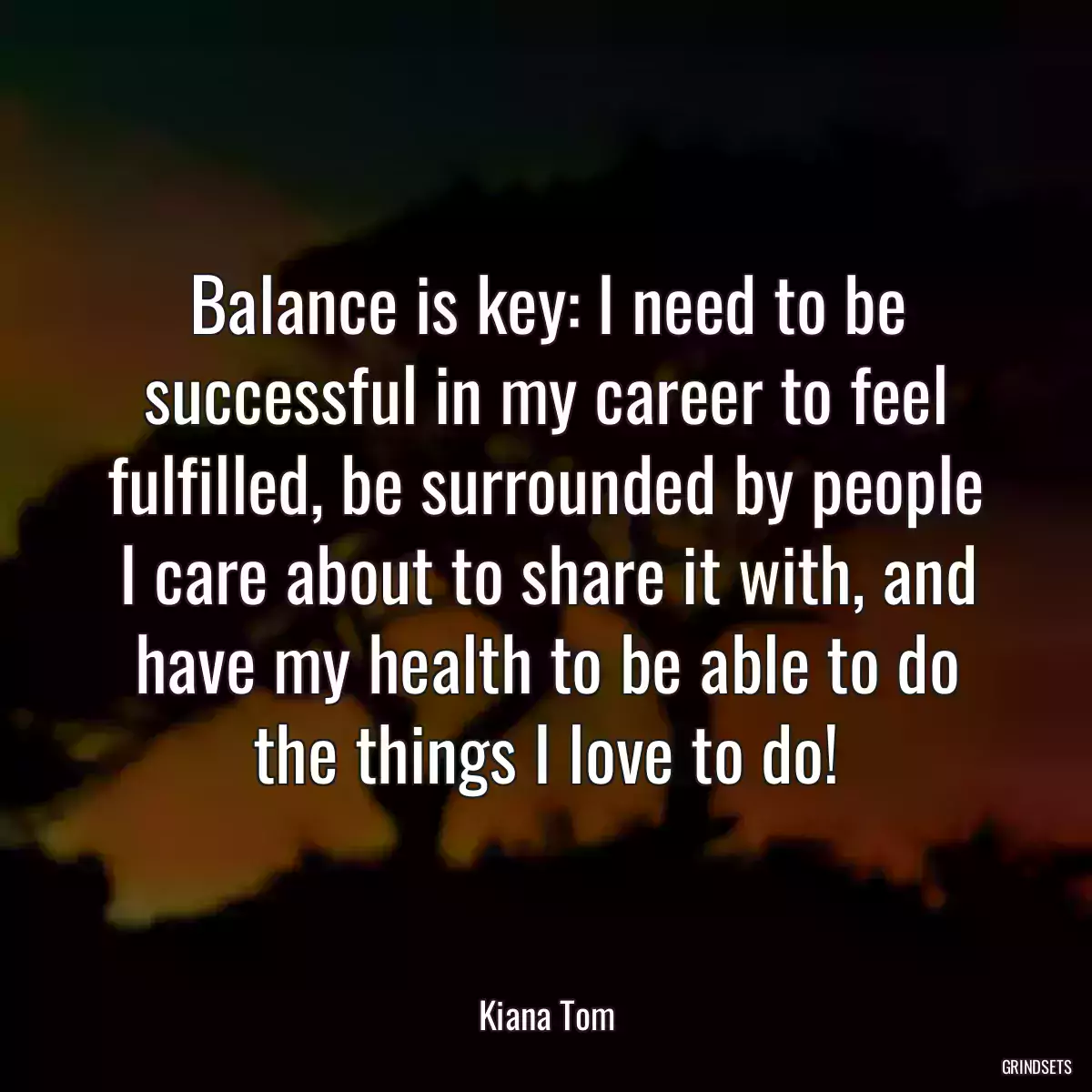 Balance is key: I need to be successful in my career to feel fulfilled, be surrounded by people I care about to share it with, and have my health to be able to do the things I love to do!