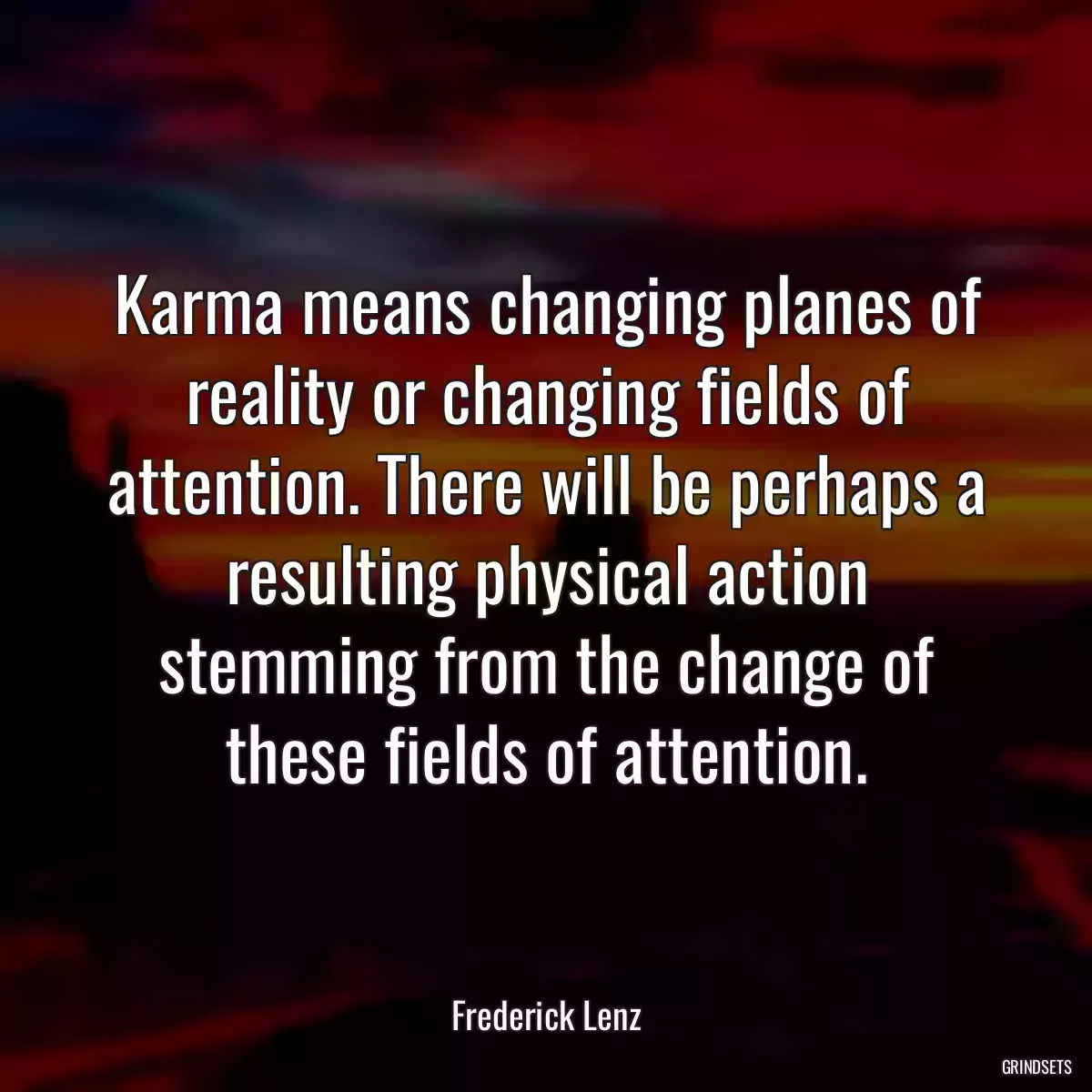 Karma means changing planes of reality or changing fields of attention. There will be perhaps a resulting physical action stemming from the change of these fields of attention.