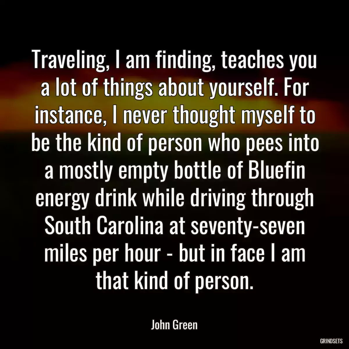 Traveling, I am finding, teaches you a lot of things about yourself. For instance, I never thought myself to be the kind of person who pees into a mostly empty bottle of Bluefin energy drink while driving through South Carolina at seventy-seven miles per hour - but in face I am that kind of person.