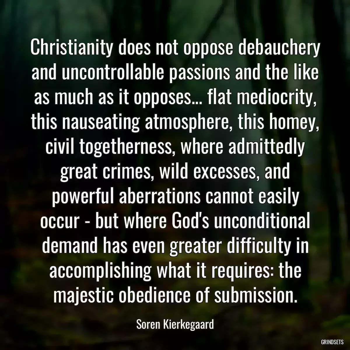 Christianity does not oppose debauchery and uncontrollable passions and the like as much as it opposes... flat mediocrity, this nauseating atmosphere, this homey, civil togetherness, where admittedly great crimes, wild excesses, and powerful aberrations cannot easily occur - but where God\'s unconditional demand has even greater difficulty in accomplishing what it requires: the majestic obedience of submission.