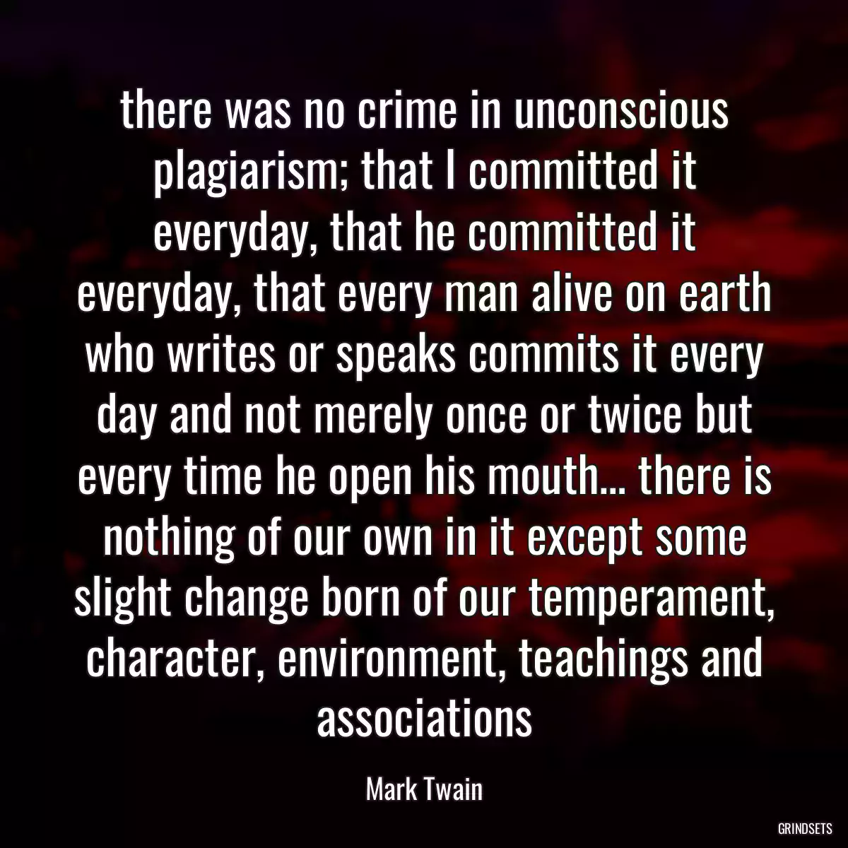 there was no crime in unconscious plagiarism; that I committed it everyday, that he committed it everyday, that every man alive on earth who writes or speaks commits it every day and not merely once or twice but every time he open his mouth… there is nothing of our own in it except some slight change born of our temperament, character, environment, teachings and associations