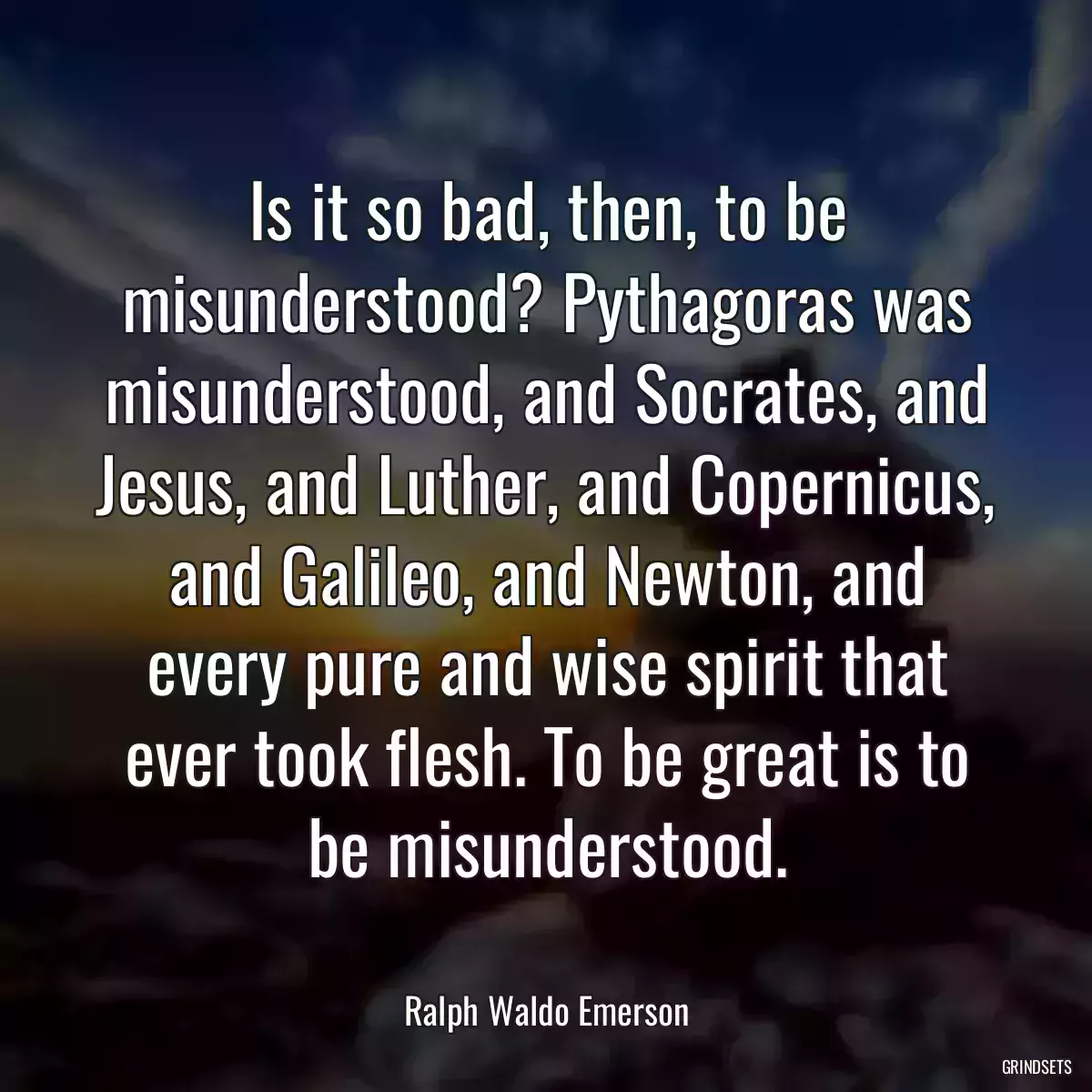 Is it so bad, then, to be misunderstood? Pythagoras was misunderstood, and Socrates, and Jesus, and Luther, and Copernicus, and Galileo, and Newton, and every pure and wise spirit that ever took flesh. To be great is to be misunderstood.