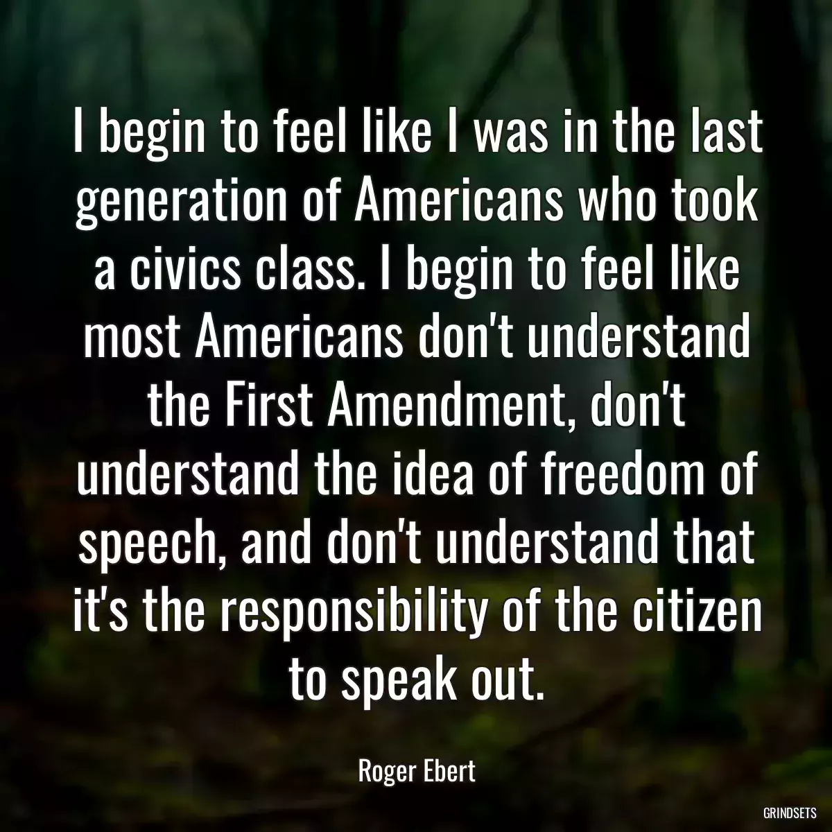 I begin to feel like I was in the last generation of Americans who took a civics class. I begin to feel like most Americans don\'t understand the First Amendment, don\'t understand the idea of freedom of speech, and don\'t understand that it\'s the responsibility of the citizen to speak out.