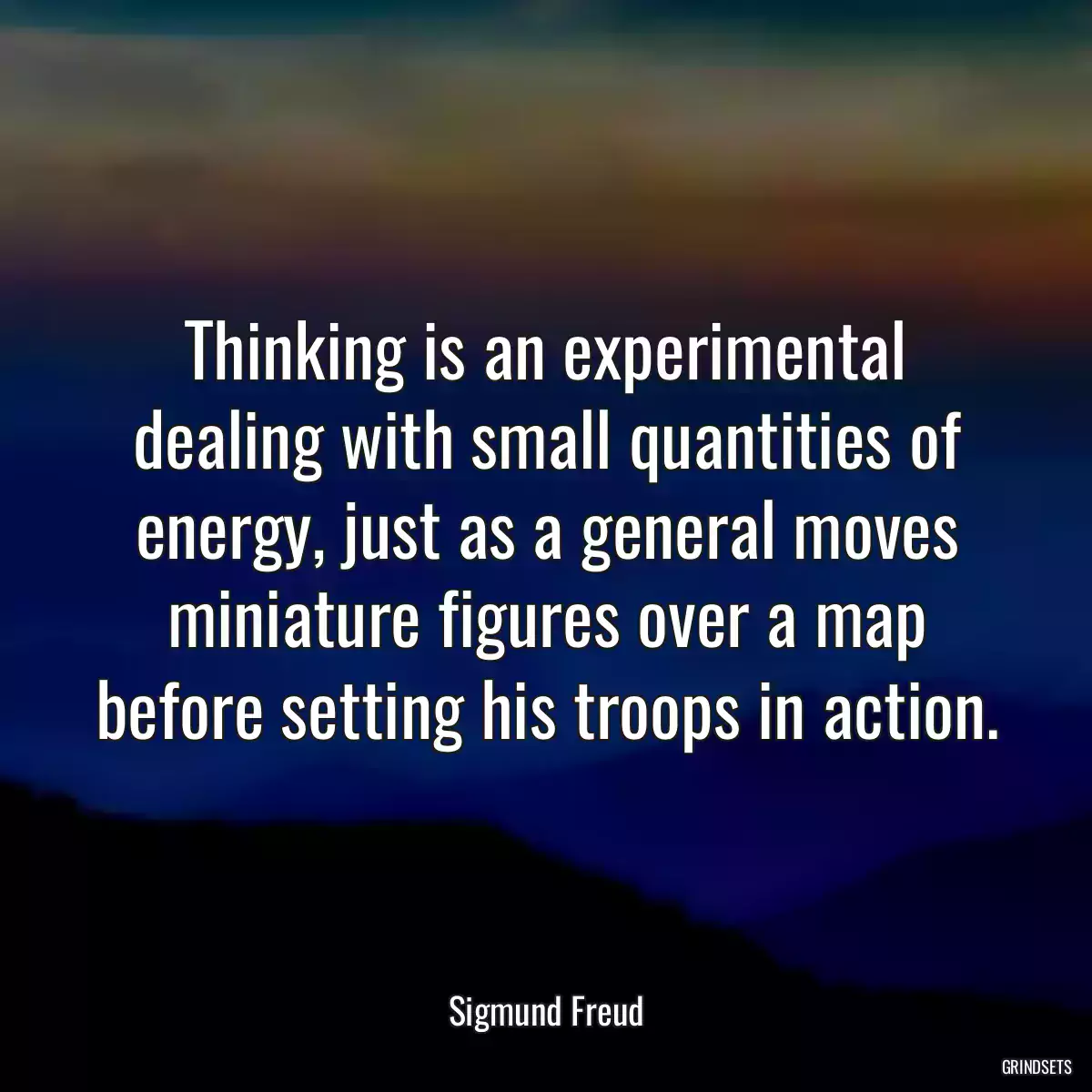 Thinking is an experimental dealing with small quantities of energy, just as a general moves miniature figures over a map before setting his troops in action.