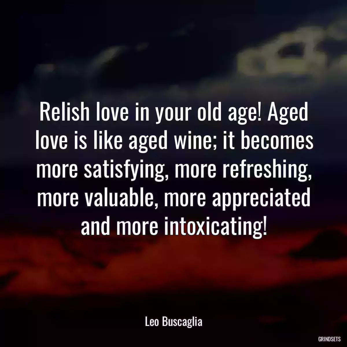 Relish love in your old age! Aged love is like aged wine; it becomes more satisfying, more refreshing, more valuable, more appreciated and more intoxicating!