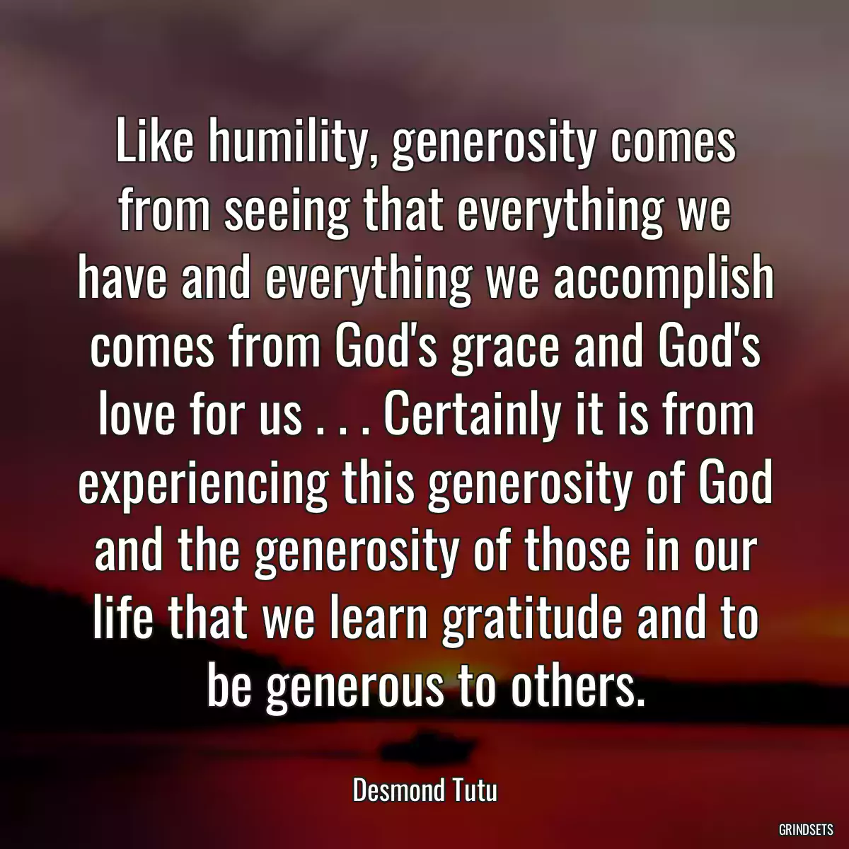 Like humility, generosity comes from seeing that everything we have and everything we accomplish comes from God\'s grace and God\'s love for us . . . Certainly it is from experiencing this generosity of God and the generosity of those in our life that we learn gratitude and to be generous to others.