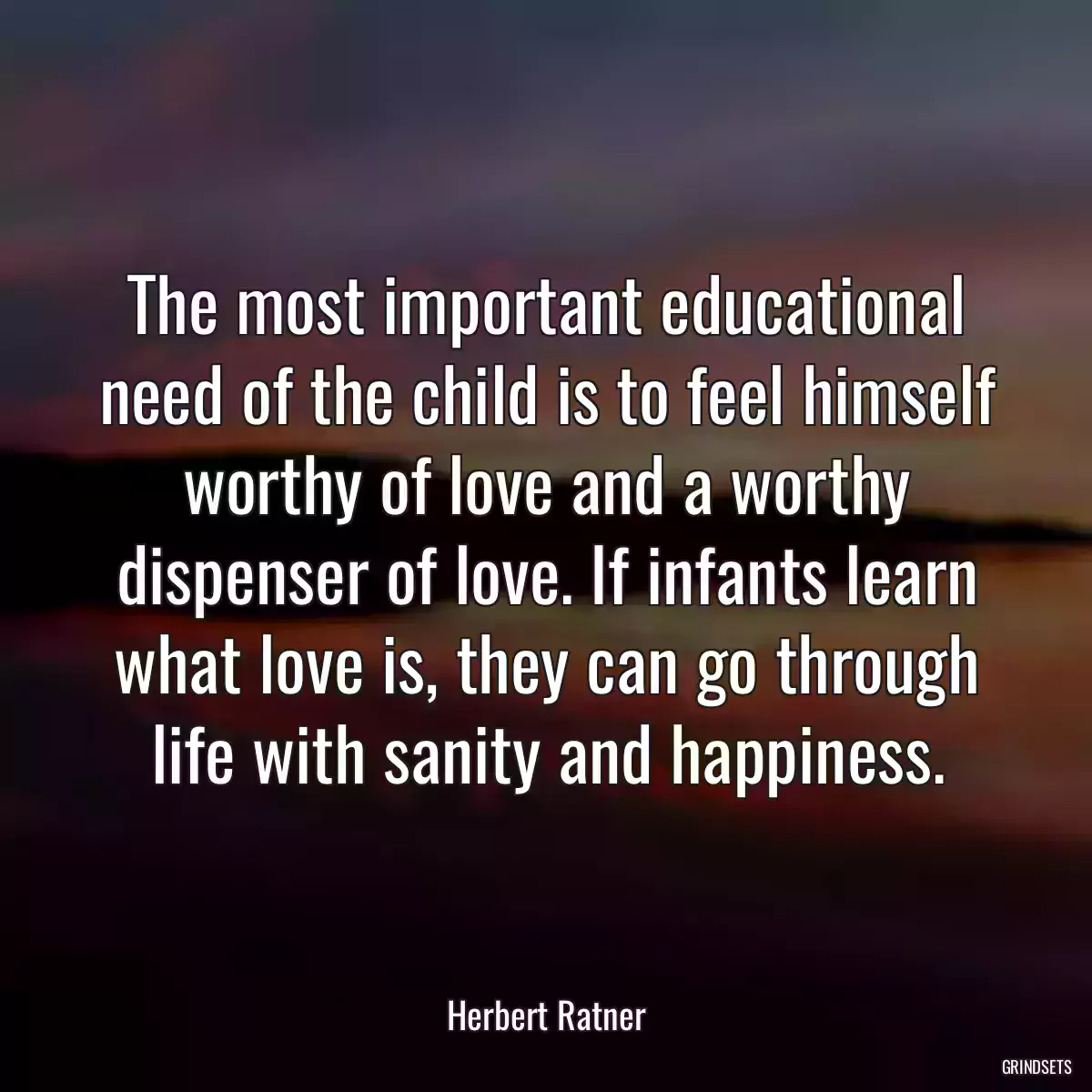 The most important educational need of the child is to feel himself worthy of love and a worthy dispenser of love. If infants learn what love is, they can go through life with sanity and happiness.