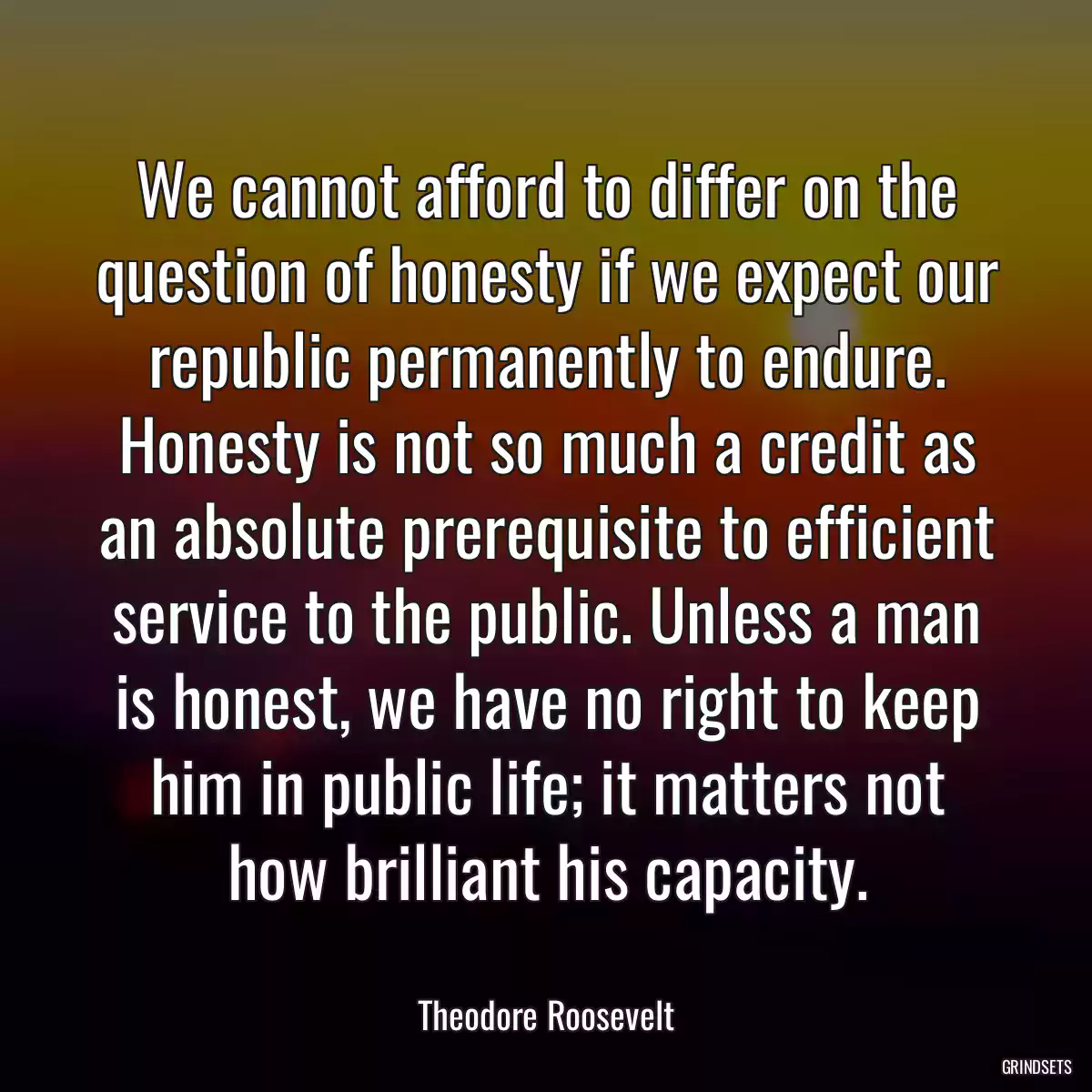 We cannot afford to differ on the question of honesty if we expect our republic permanently to endure. Honesty is not so much a credit as an absolute prerequisite to efficient service to the public. Unless a man is honest, we have no right to keep him in public life; it matters not how brilliant his capacity.