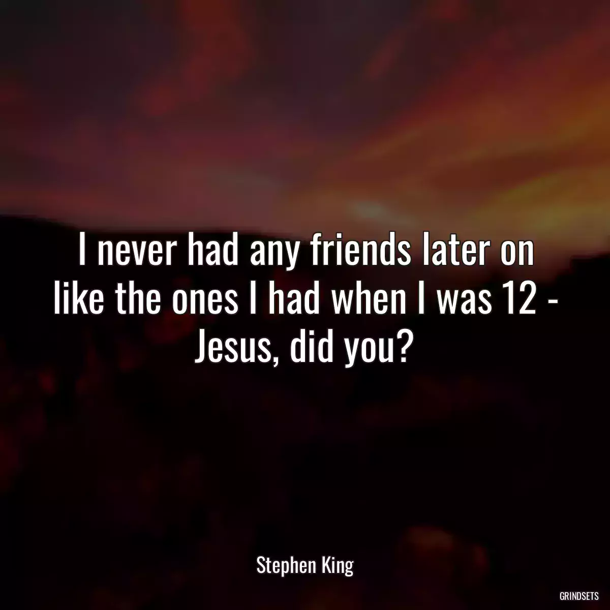 I never had any friends later on like the ones I had when I was 12 - Jesus, did you?