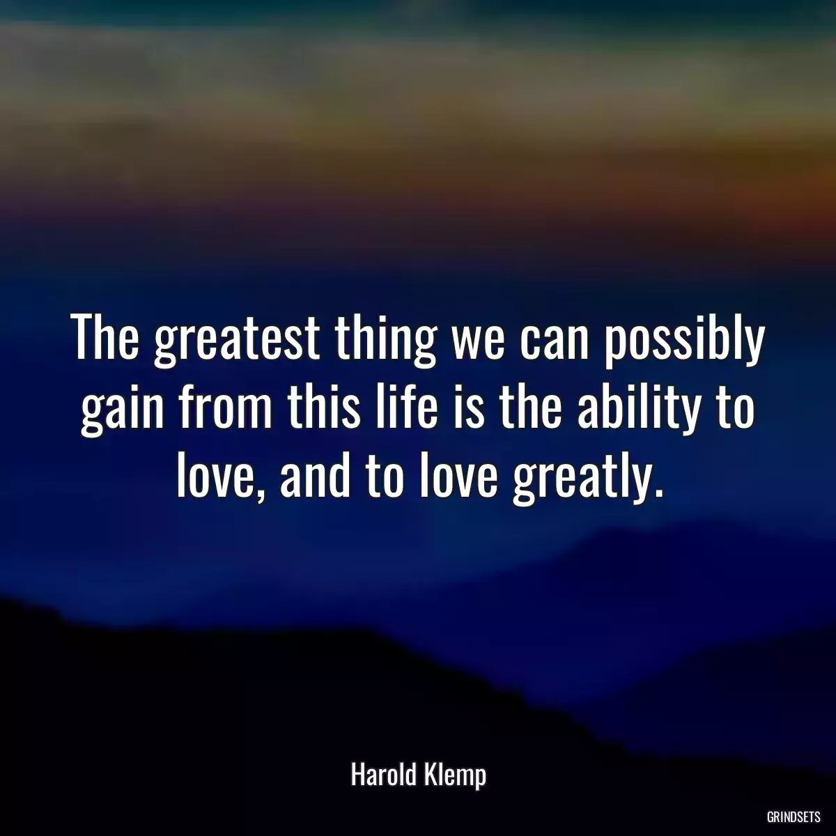 The greatest thing we can possibly gain from this life is the ability to love, and to love greatly.