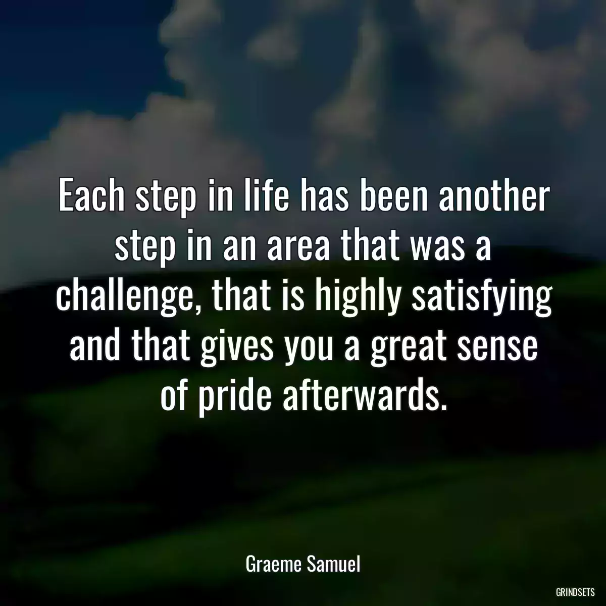 Each step in life has been another step in an area that was a challenge, that is highly satisfying and that gives you a great sense of pride afterwards.