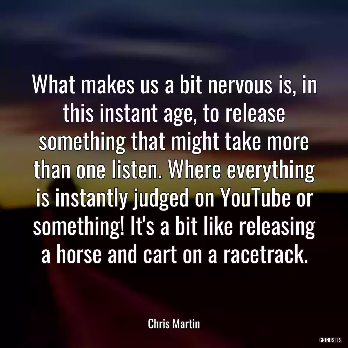 What makes us a bit nervous is, in this instant age, to release something that might take more than one listen. Where everything is instantly judged on YouTube or something! It\'s a bit like releasing a horse and cart on a racetrack.