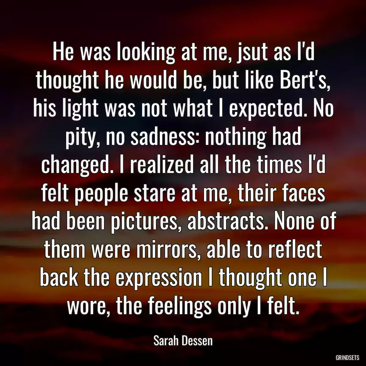 He was looking at me, jsut as I\'d thought he would be, but like Bert\'s, his light was not what I expected. No pity, no sadness: nothing had changed. I realized all the times I\'d felt people stare at me, their faces had been pictures, abstracts. None of them were mirrors, able to reflect back the expression I thought one I wore, the feelings only I felt.