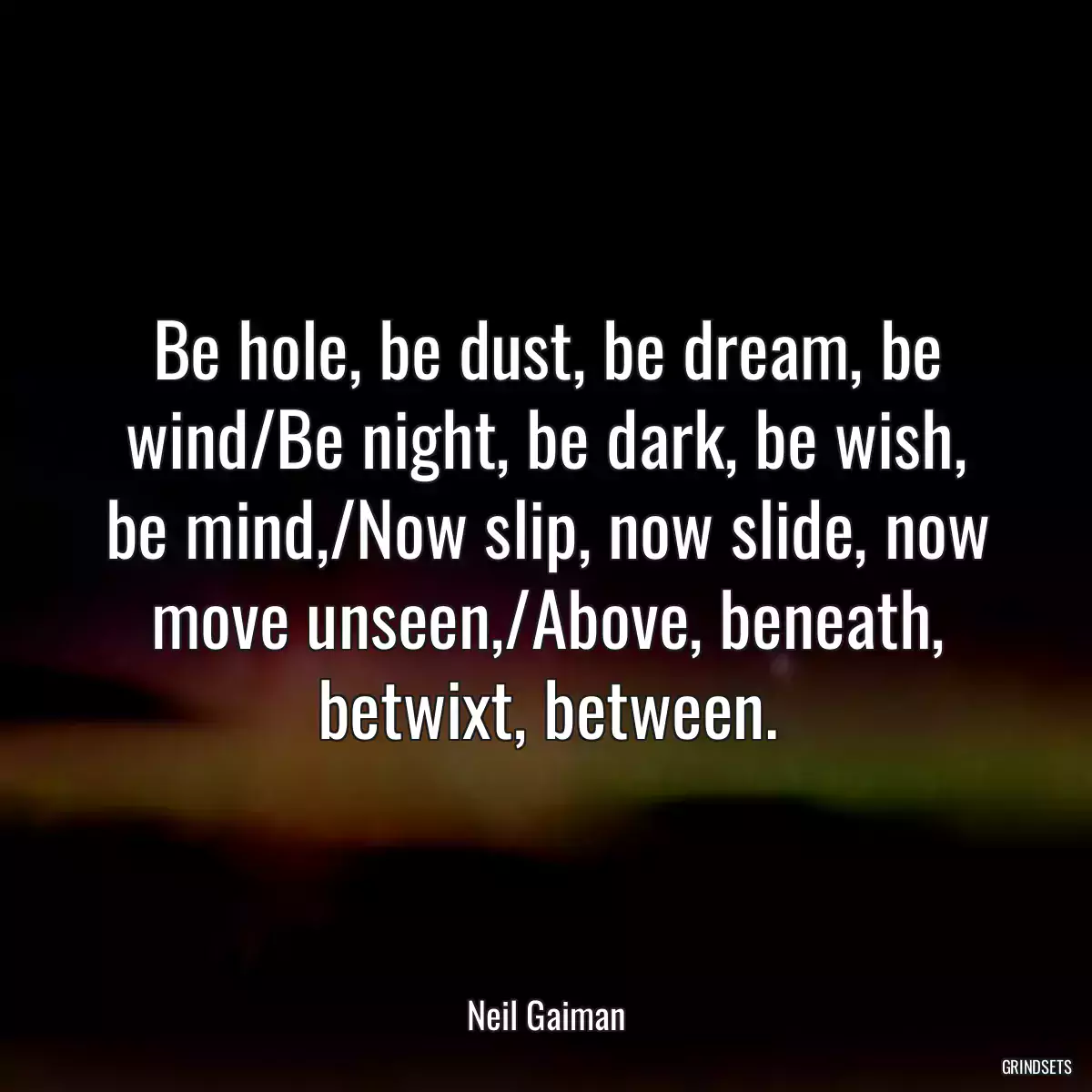 Be hole, be dust, be dream, be wind/Be night, be dark, be wish, be mind,/Now slip, now slide, now move unseen,/Above, beneath, betwixt, between.