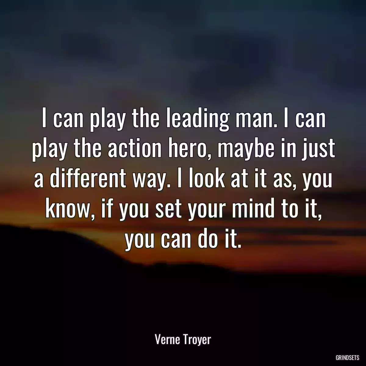 I can play the leading man. I can play the action hero, maybe in just a different way. I look at it as, you know, if you set your mind to it, you can do it.