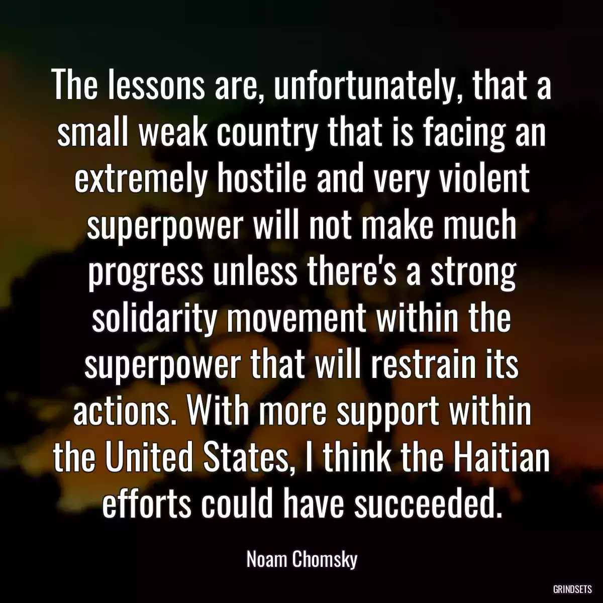 The lessons are, unfortunately, that a small weak country that is facing an extremely hostile and very violent superpower will not make much progress unless there\'s a strong solidarity movement within the superpower that will restrain its actions. With more support within the United States, I think the Haitian efforts could have succeeded.