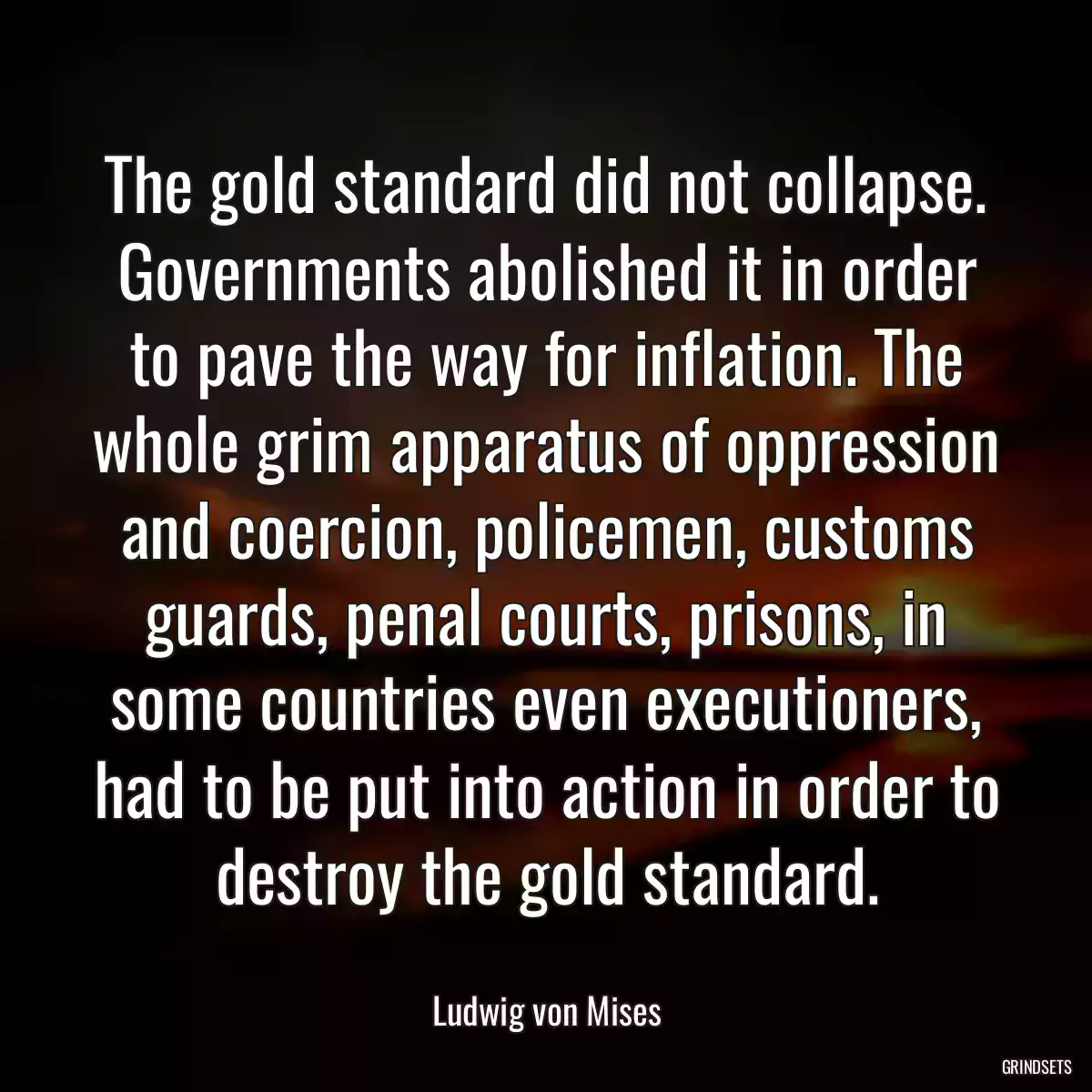 The gold standard did not collapse. Governments abolished it in order to pave the way for inflation. The whole grim apparatus of oppression and coercion, policemen, customs guards, penal courts, prisons, in some countries even executioners, had to be put into action in order to destroy the gold standard.