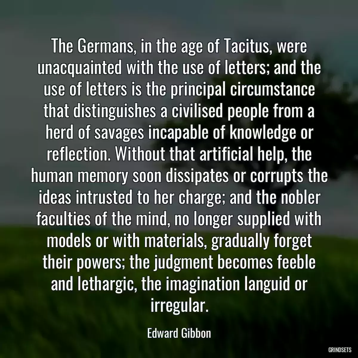 The Germans, in the age of Tacitus, were unacquainted with the use of letters; and the use of letters is the principal circumstance that distinguishes a civilised people from a herd of savages incapable of knowledge or reflection. Without that artificial help, the human memory soon dissipates or corrupts the ideas intrusted to her charge; and the nobler faculties of the mind, no longer supplied with models or with materials, gradually forget their powers; the judgment becomes feeble and lethargic, the imagination languid or irregular.