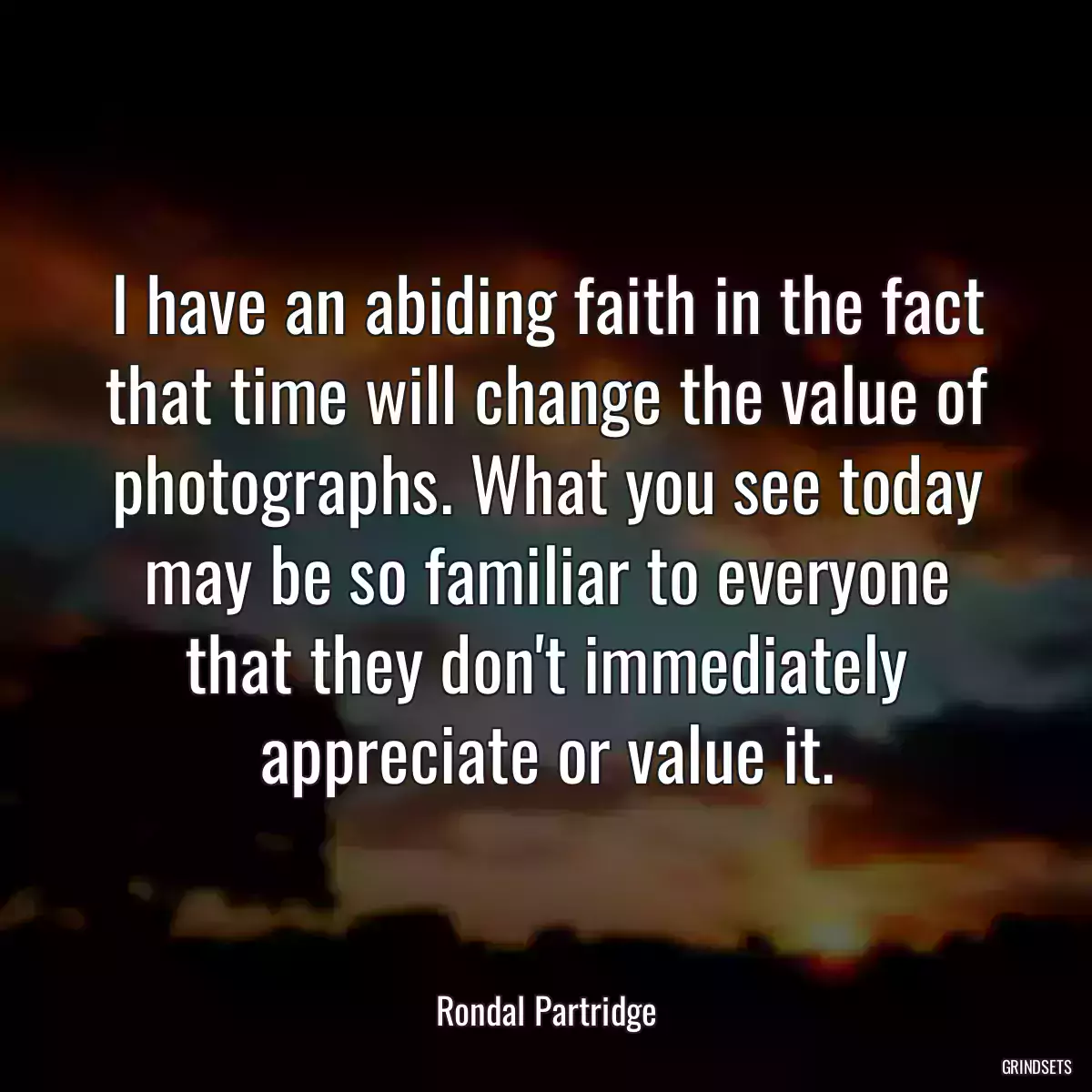 I have an abiding faith in the fact that time will change the value of photographs. What you see today may be so familiar to everyone that they don\'t immediately appreciate or value it.