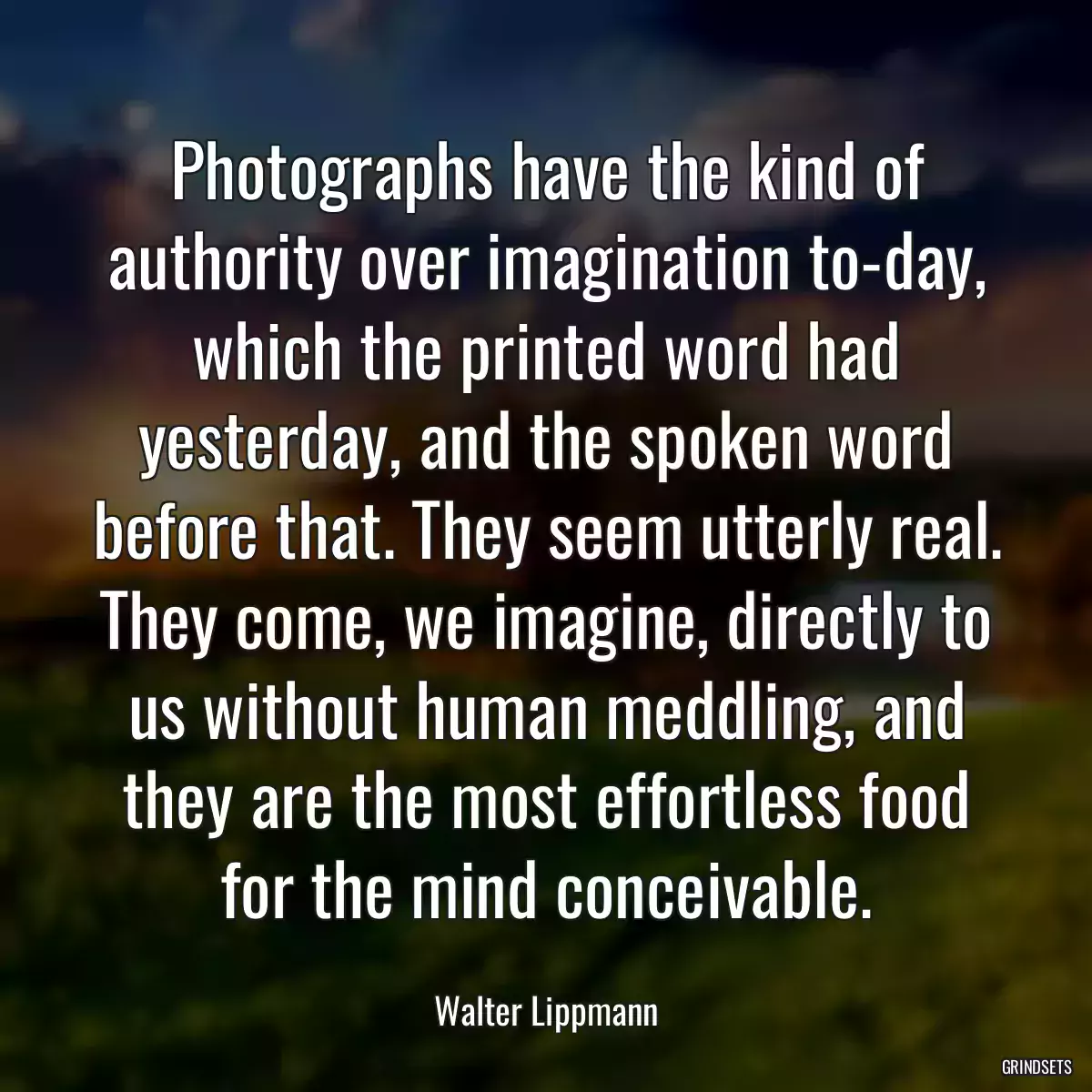 Photographs have the kind of authority over imagination to-day, which the printed word had yesterday, and the spoken word before that. They seem utterly real. They come, we imagine, directly to us without human meddling, and they are the most effortless food for the mind conceivable.