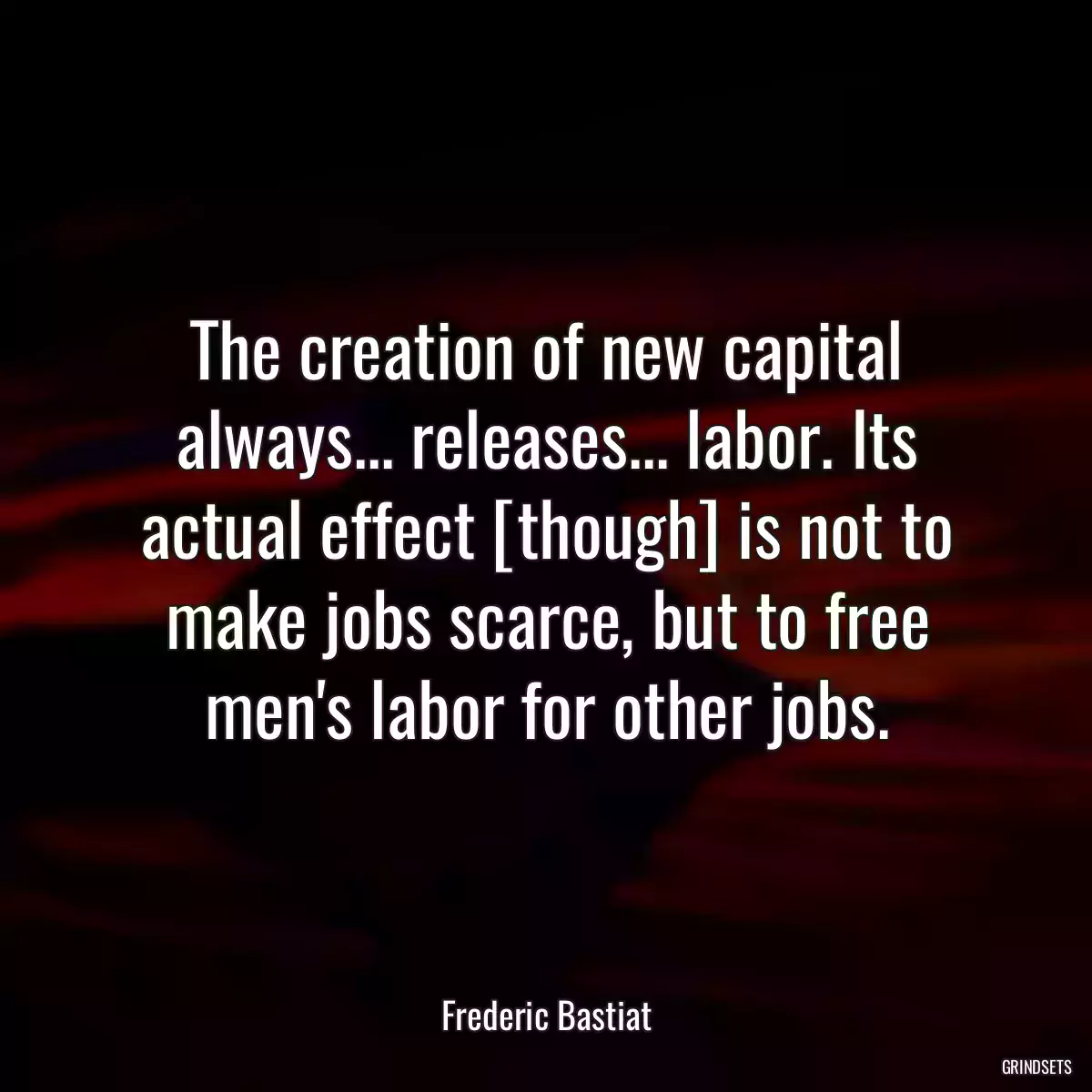 The creation of new capital always... releases... labor. Its actual effect [though] is not to make jobs scarce, but to free men\'s labor for other jobs.