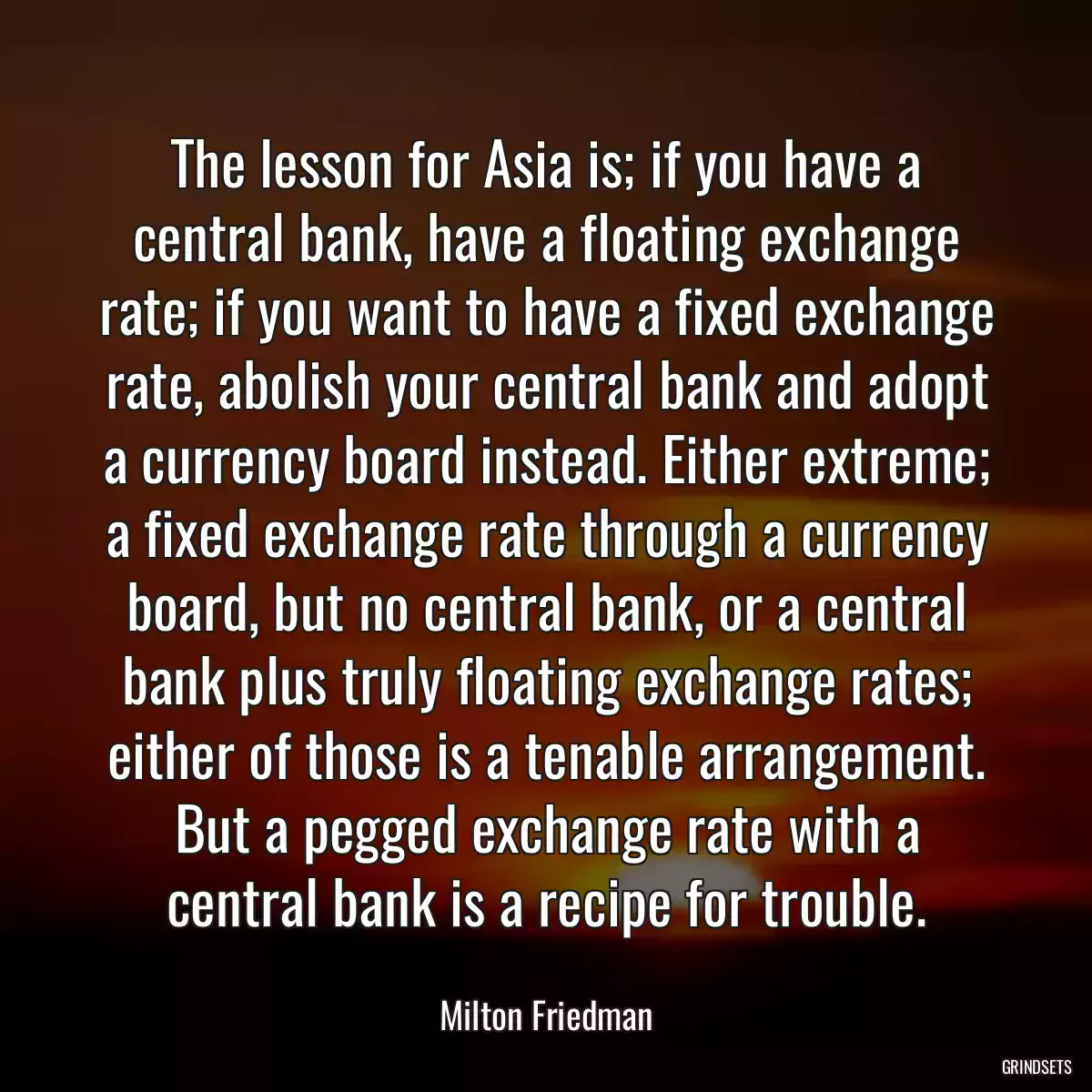 The lesson for Asia is; if you have a central bank, have a floating exchange rate; if you want to have a fixed exchange rate, abolish your central bank and adopt a currency board instead. Either extreme; a fixed exchange rate through a currency board, but no central bank, or a central bank plus truly floating exchange rates; either of those is a tenable arrangement. But a pegged exchange rate with a central bank is a recipe for trouble.