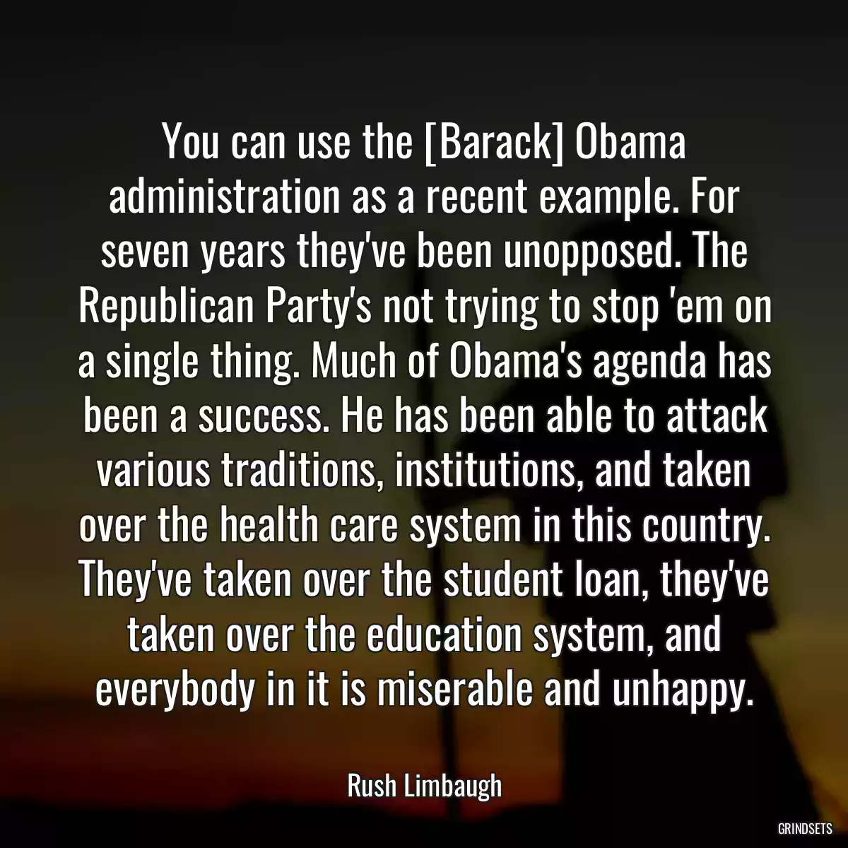 You can use the [Barack] Obama administration as a recent example. For seven years they\'ve been unopposed. The Republican Party\'s not trying to stop \'em on a single thing. Much of Obama\'s agenda has been a success. He has been able to attack various traditions, institutions, and taken over the health care system in this country. They\'ve taken over the student loan, they\'ve taken over the education system, and everybody in it is miserable and unhappy.