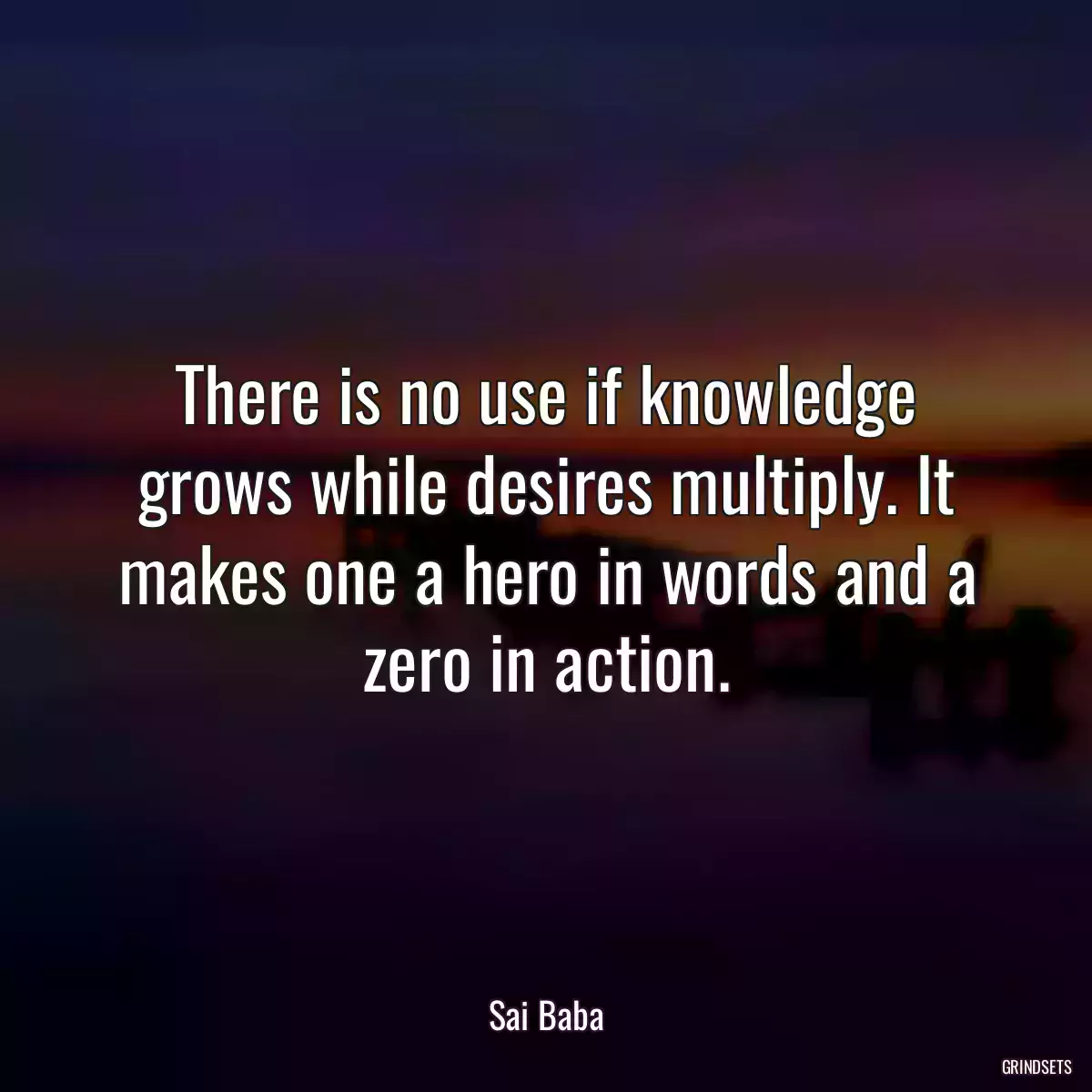 There is no use if knowledge grows while desires multiply. It makes one a hero in words and a zero in action.