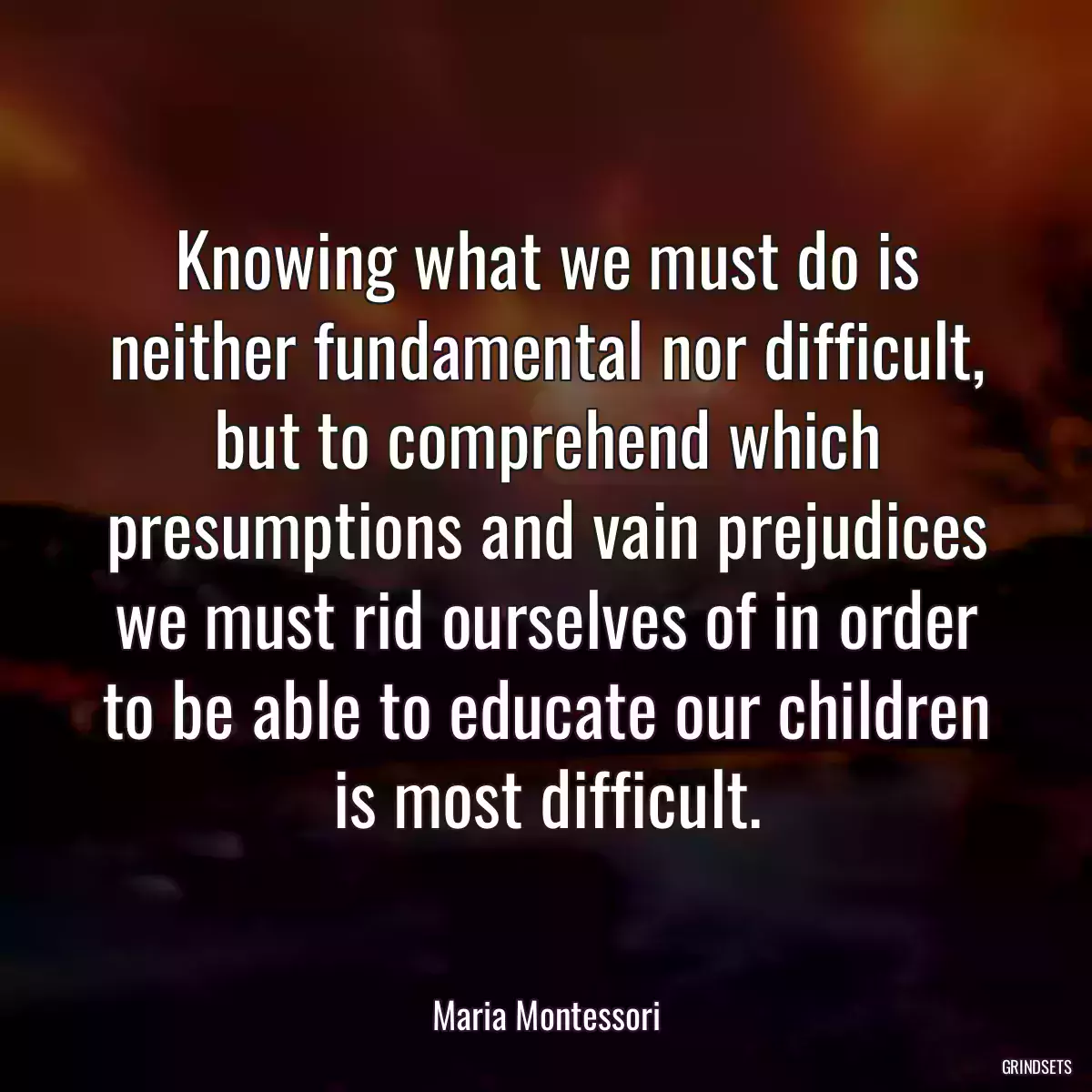 Knowing what we must do is neither fundamental nor difficult, but to comprehend which presumptions and vain prejudices we must rid ourselves of in order to be able to educate our children is most difficult.