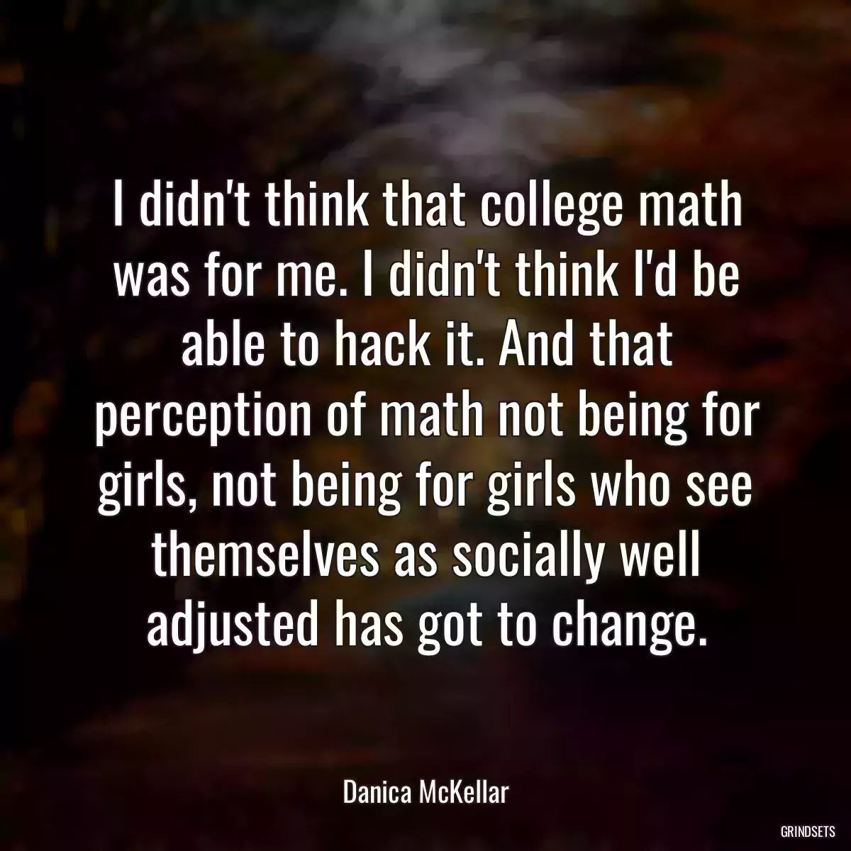 I didn\'t think that college math was for me. I didn\'t think I\'d be able to hack it. And that perception of math not being for girls, not being for girls who see themselves as socially well adjusted has got to change.