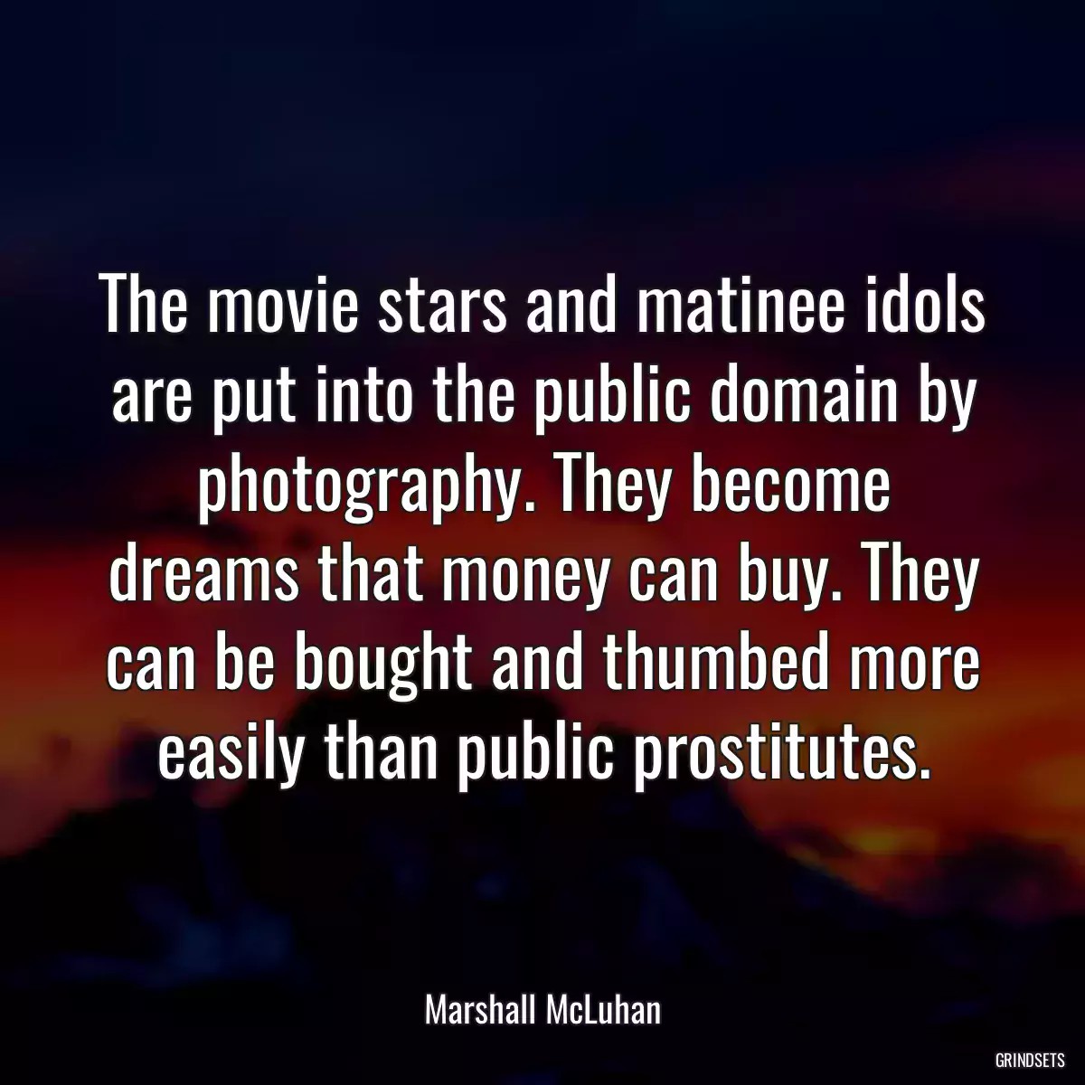 The movie stars and matinee idols are put into the public domain by photography. They become dreams that money can buy. They can be bought and thumbed more easily than public prostitutes.