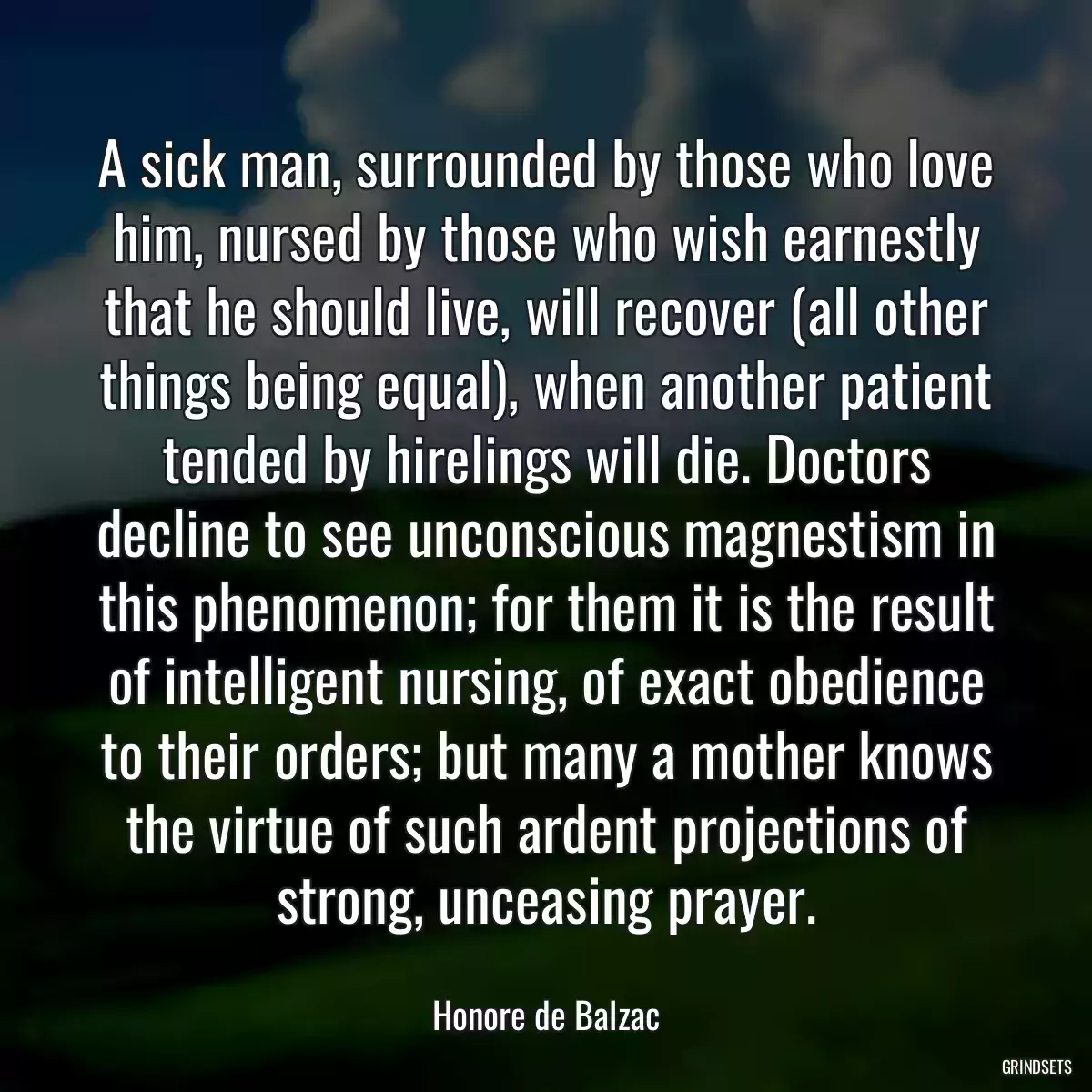 A sick man, surrounded by those who love him, nursed by those who wish earnestly that he should live, will recover (all other things being equal), when another patient tended by hirelings will die. Doctors decline to see unconscious magnestism in this phenomenon; for them it is the result of intelligent nursing, of exact obedience to their orders; but many a mother knows the virtue of such ardent projections of strong, unceasing prayer.