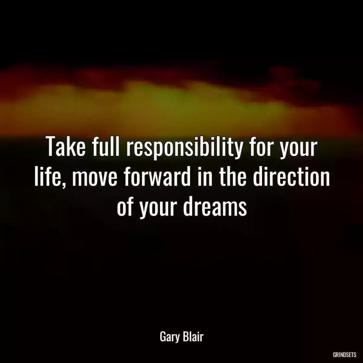 Take full responsibility for your life, move forward in the direction of your dreams