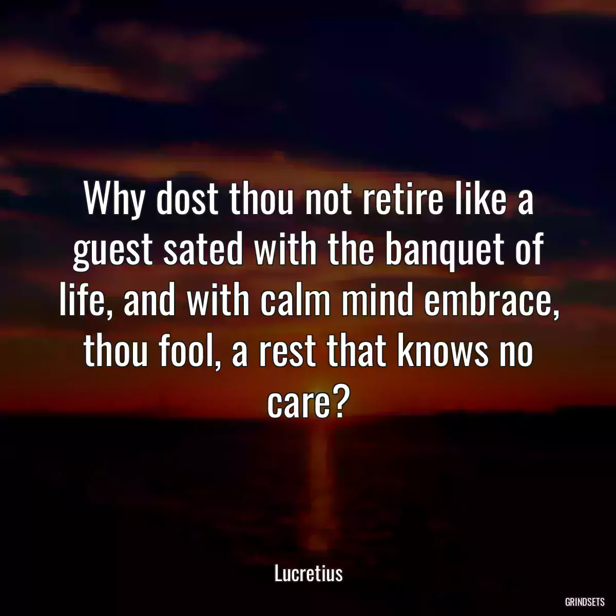 Why dost thou not retire like a guest sated with the banquet of life, and with calm mind embrace, thou fool, a rest that knows no care?