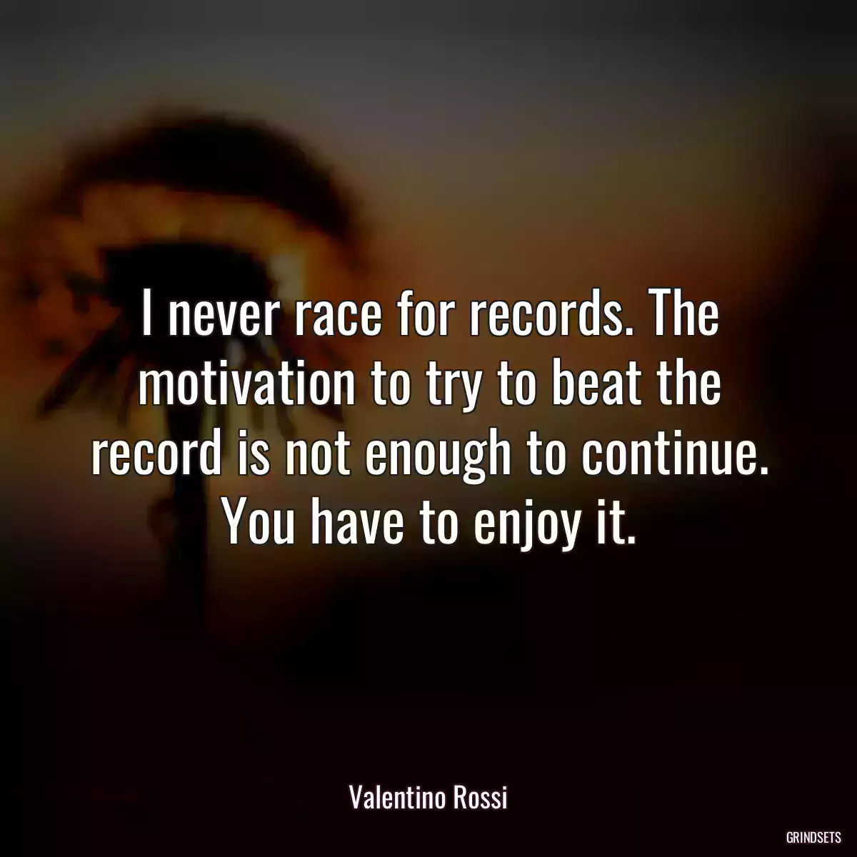 I never race for records. The motivation to try to beat the record is not enough to continue. You have to enjoy it.