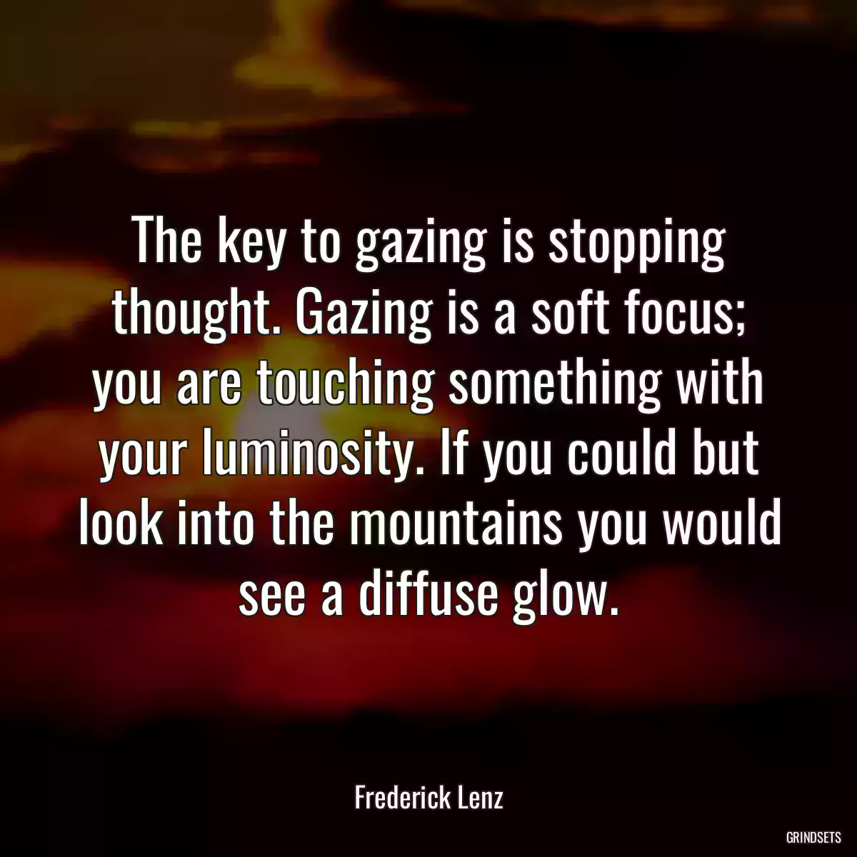 The key to gazing is stopping thought. Gazing is a soft focus; you are touching something with your luminosity. If you could but look into the mountains you would see a diffuse glow.