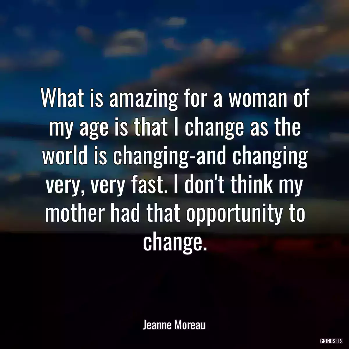 What is amazing for a woman of my age is that I change as the world is changing-and changing very, very fast. I don\'t think my mother had that opportunity to change.