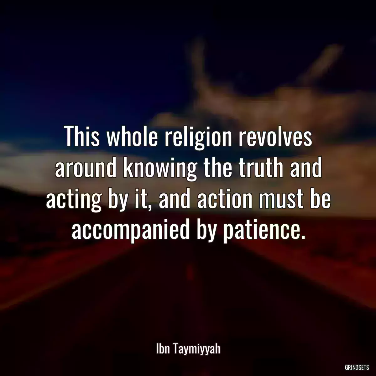 This whole religion revolves around knowing the truth and acting by it, and action must be accompanied by patience.