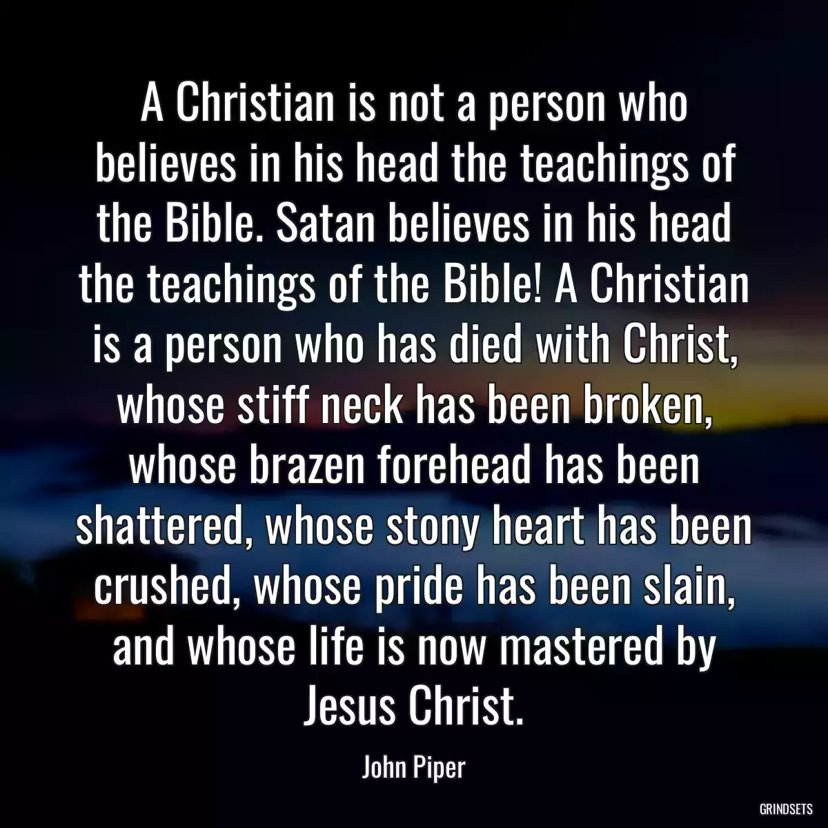 A Christian is not a person who believes in his head the teachings of the Bible. Satan believes in his head the teachings of the Bible! A Christian is a person who has died with Christ, whose stiff neck has been broken, whose brazen forehead has been shattered, whose stony heart has been crushed, whose pride has been slain, and whose life is now mastered by Jesus Christ.