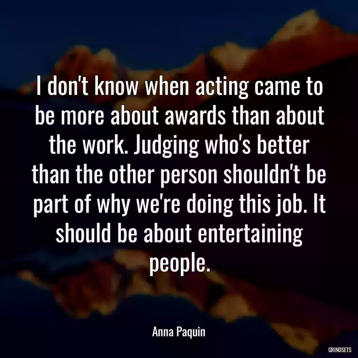 I don\'t know when acting came to be more about awards than about the work. Judging who\'s better than the other person shouldn\'t be part of why we\'re doing this job. It should be about entertaining people.