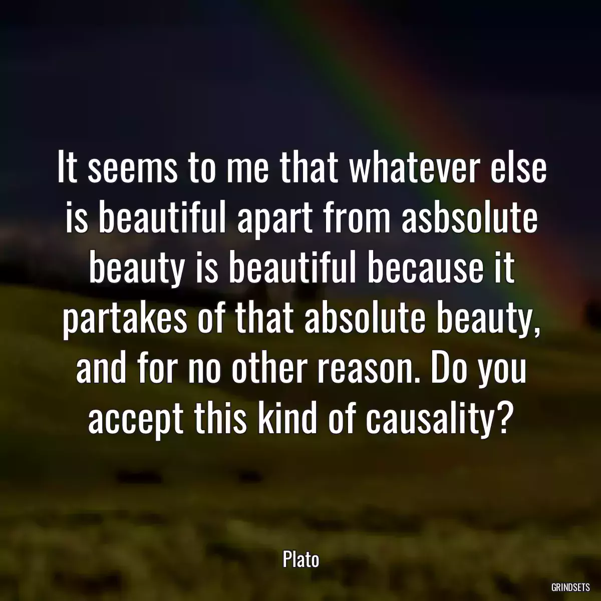 It seems to me that whatever else is beautiful apart from asbsolute beauty is beautiful because it partakes of that absolute beauty, and for no other reason. Do you accept this kind of causality?