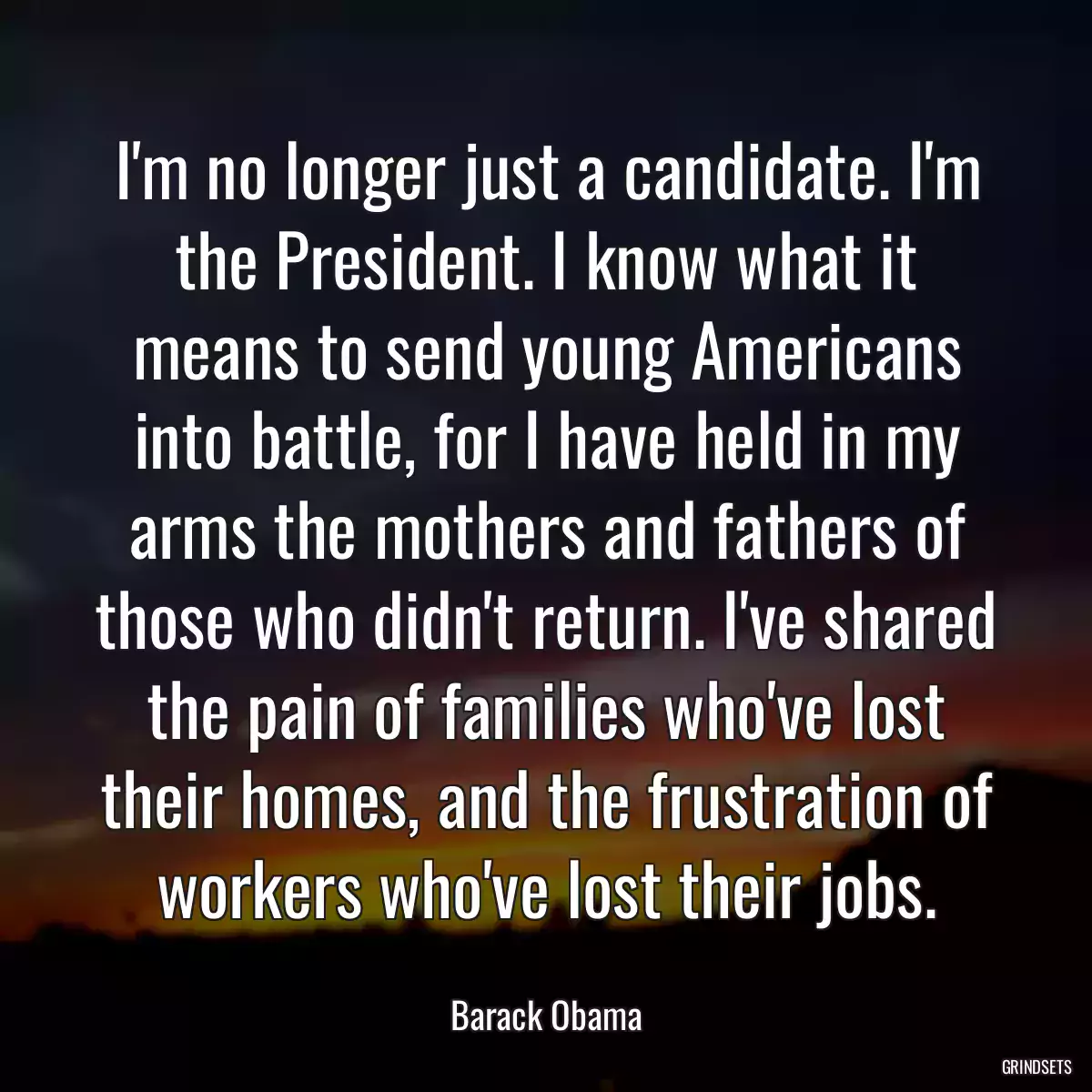 I\'m no longer just a candidate. I\'m the President. I know what it means to send young Americans into battle, for I have held in my arms the mothers and fathers of those who didn\'t return. I\'ve shared the pain of families who\'ve lost their homes, and the frustration of workers who\'ve lost their jobs.