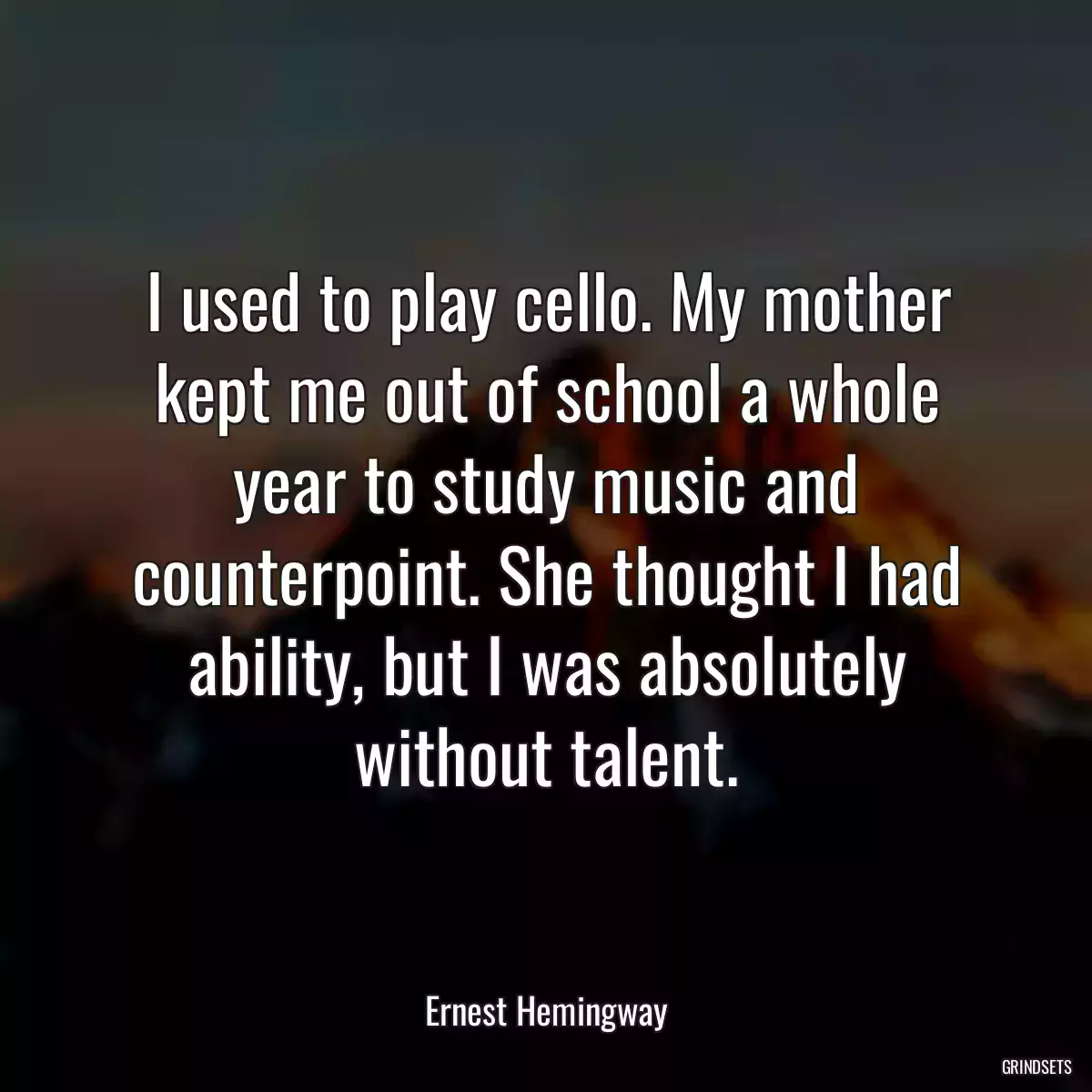 I used to play cello. My mother kept me out of school a whole year to study music and counterpoint. She thought I had ability, but I was absolutely without talent.
