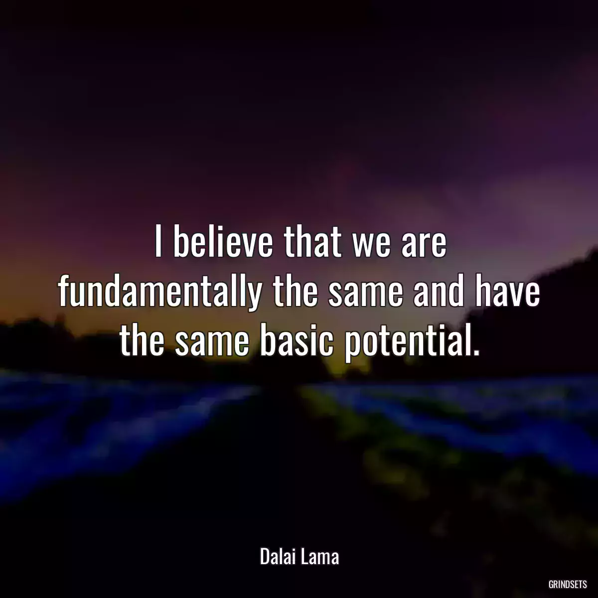 I believe that we are fundamentally the same and have the same basic potential.