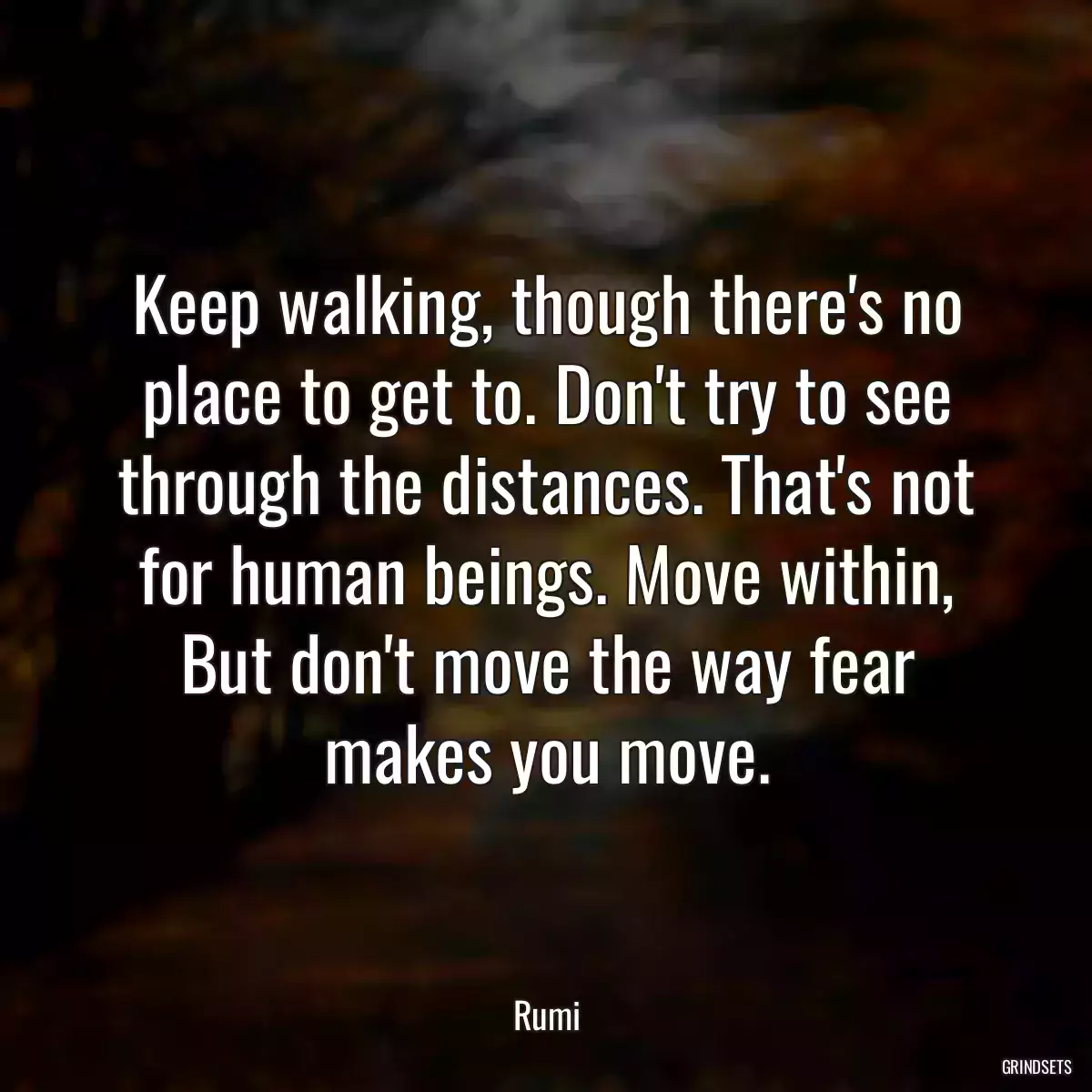 Keep walking, though there\'s no place to get to. Don\'t try to see through the distances. That\'s not for human beings. Move within, But don\'t move the way fear makes you move.